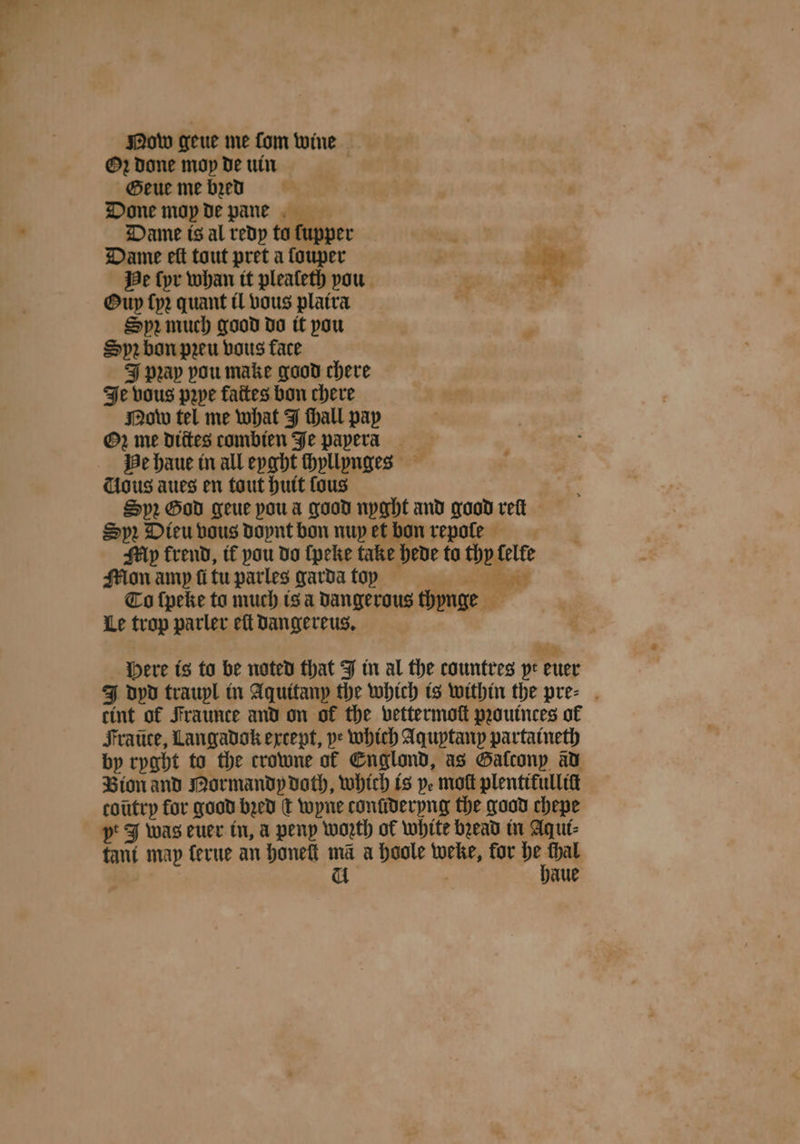 Mow geue me ſom wine Oꝛ Done mop de uin Geue me bꝛed Done moy de pane Dame is al redy ta ſupper ‘ . Dame eft tout pret a ſouper 1 * He ſyr whan it plealeth pou © 7 Oup ſyꝛ quant il vous platra * ö Spr much good do it pou ‘ Sprbon pꝛeu vous face J pꝛay pou make good chere Je vous pꝛpe faites bon chere Now tel me what J fhall pay Oꝛ me dtites combien Je papera He haue in all eyght ſhyllynges Cious aues en tout huit fous Spr God geue poua good nyght and good rett Spr. Dieu vous doynt bon nuy et bon repole My frend, tf pau do {peke take hede ta thy lelle Mon amp ſi tu parles garda toy r To ſpeke ta much is a dangerous thynge Le trop parler eſt dangereus. * 2 Here is to be noted that J in al the countres pe euer J dpd traupl in Aquitany the which is within the pre⸗ cint of Fraunce and on of the vettermoſt pꝛouinces of Fraũte, Langadok except, pe which Aquptanp partaineth by ryght to the crowne of Englond, as Galconp ad Bion and Mormandy doth, which is ye mot plentitulliſt coũtry for good bꝛed dt wyne conſideryng the good chepe tant map ferue an honeſt ma a hoole weke, for he thal a . haue
