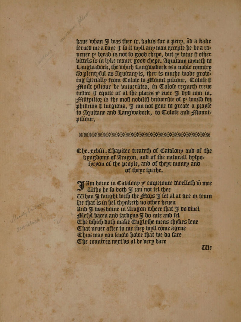 haue whan J was ther ix. khakis for a peny, ad a kake ſerued me a daye € fo it wyll any man extepte he be a ra⸗ tener pe bꝛead is not fo good chepe, but ye wine ct other vittels is in lyke maner good chepe. Aquitany ioyneth to Langwadock, the which Langwadock is a noble country av plentpful as Aquitany is, ther is muche wode grow⸗ ing ſpecially from Colole to Mount piliour. Tolole ſt Mott piliour be vntuerütes, in Tolole regneth treue iuſtice t equite of al the places p‘ (euer J dyd com in. Mlütpilioz is the moſt nobiliſt vniuerũte of pe woꝛld for phiſiciõs t lurgions, J can not geue to greate a praple 15 Aquitane and enen ta Colofe and Mount⸗ piliour. The. xxviii. Chapiter treateth of Catalony and of the kyngd me of Aragon, and of the naturall dyſpo⸗ {pepo not the people, and of theyr money and bol theyr ſpeche. J bozne in Catalony 5e empezoure dwelleth w mee hy he fo doth J can not tel thee Cihan J Eau with the Moꝛs J {et al at fire oꝛ ſeuin He that is in hel thynketh no other heuen And J was homme in Aragon where that J do dwel Mlleſpl baten and lardyns J do eate and fel The which doth make Englyſhe mens chykes lene That neuer after to me they wyll come agene Thus map pou know howe that we do fare * The countres next vs al be very bare
