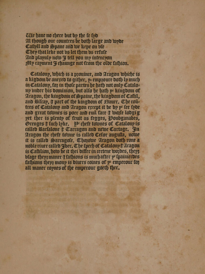 THe haue no chere but by the fe ſyd Al though our countres be both large and wyde Caftpll and Spane and we kepe on vle They that leke not vs let them vs rekule And playnly now J tell you my intencyon : My rapment J chaunge not trom the olde fathion. Catalony, which is a pꝛouince, and Aragon whiche is à kigdom be anexed to gither, pe empꝛoure doth ly much in Catalonp, for in thoſe partes he bath not only Catalo⸗ ny vnder his dominion, but allo he hath ye kingdom of Aragon, the kingdom of Spaine, the kingdom of Caſtil, and Biſcap, ct part of the kingdom ol Mauer. The coũ⸗ tres of Catalonp and Aragon except it be by pe fee ſyde and great townes is poer and euil fare t wozle lodgi g pet ther is plenty of frutt as fegges, Boudganades, Orenges d ſuch lyke. Be chefe townes of Catalonp is called Barfalone € Tarragon and newe Cartage, In Aragon the chefe towne ts called Cefor auguſta, nowe it is called Sarragofle, Choowe Aragon doth rone a noble riuer called Iber. The ſpech of Catalonyſt Aragon is Caſtilion, how be it thet differ in certene woꝛdes, theyͤꝛ vlage theyꝛ maner tfathtons is much atter pe ſpainierdes fathtons thepe mony is diuers coines of pe emperour foz all maner copnes of the emperour goeth ther. %