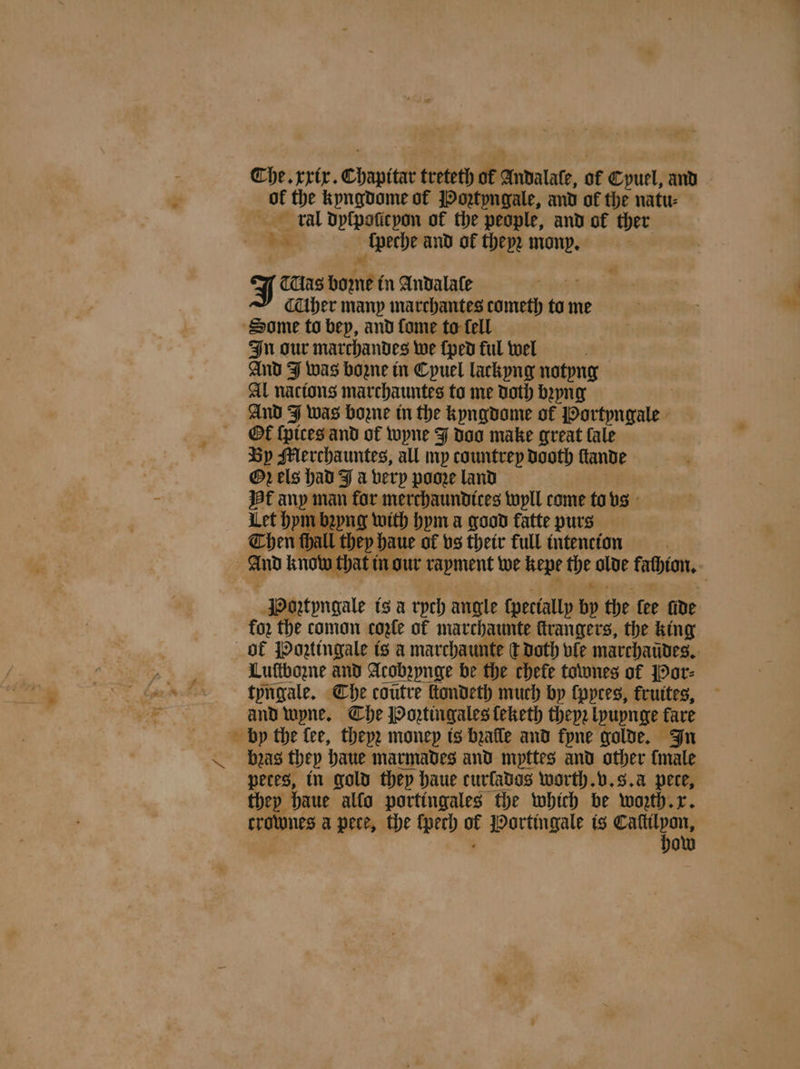 Che. xxix. chern treteth of Andalale, ot Cypuel, and of the kyngdome of Poꝛtyngale, and of the natu⸗ kal dyſpoſicyon of the people, and of ther ba _Apeche and ol thepe mony. : J Mas bum in Andalaſe Aher many marchantes cometh to me Some to bep, and fome to fell In our maͤrchandes we ſped ful wel And J was bozne in Cpuel lackyng notyng Al nacions marchauntes to me doth bꝛyng And J was boꝛzne in the kyngdome of Portyngale Ot ſpices and of wyne J doo make great fale By Merchauntes, all my countrey dooth ſtande Oꝛ els had J a very pooꝛe land Hf any man for merchaundices wyll come to vs Let bpm bꝛyng with hym a good fatte purs Chen thall they! haue of vs their full intencion And know that i in our rapment we kepe the olde fatbian, 3 Poꝛtyngale is a rych angle ſpecially bp the fee fide for the comon coꝛle of marchaunte ſtrangers, the king of JOotingale is a marchaunte C doth vie marchaudes. Luſtbozne and Acobꝛynge be the chefe townes of Por⸗ tyngale. Che coutre ſtondeth much by lpytes, kruites, and wyne. Che Poꝛtingales ſeketh theyꝛ lyuynge fare by the lee, theyꝛ money is bꝛalle and kyne golde. In bgzaͤs they haue marmades and mpttes and other {male petes, in gold they haue curfados worth. v. 8. à pete, they haue allo portingales the which be wozth. x. crownes apece, the {pech of Portingale is sa