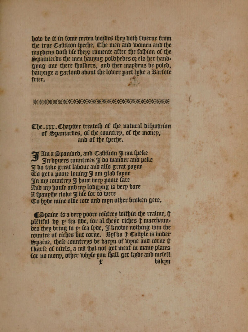 how be it in ſome certen woꝛdes they Doth werue from the true Caſtilion ſpeche. The men and women and the maydens Doth vle theyꝛ ramente after the fachion of the Spainierds the men hauyng pold hedes oz els her hand⸗ gyng one there fhulders, and ther mapdens be poled, hauynge a garlond about the lower part lyke a Sarfote trier. ae 4 ad The. xxx. Chapiter treateth of the natural diſpolicion of Spantardes, of the countrey, of the money, and of the ſpeche. J Ama Spaniard, and Caſtilion J can ſpeke In dpuers countrees J do wander and peke J do take great labour and allo great payne Co get a poore lyuing J am glad fapne In my countrey J haue very poore fare And my houle and my lodgyng is very bare A ſpanyche cloke J ule for to were To hyde mine olde cote and myn other broken gere. ¶ Spaine is a very poore toũtrey within the realme, d pletiful by pe fea fide, for al theyr riches t marchaun⸗ des they bring to pe fea lyde, J knowe nothing win the countre of riches but torne. Byl ka € Cafiple is vnder Spaine, thefe countreys be baryn ok wyne and corne € {kare of vitels, a ma thal not get meat in many places 8 vn