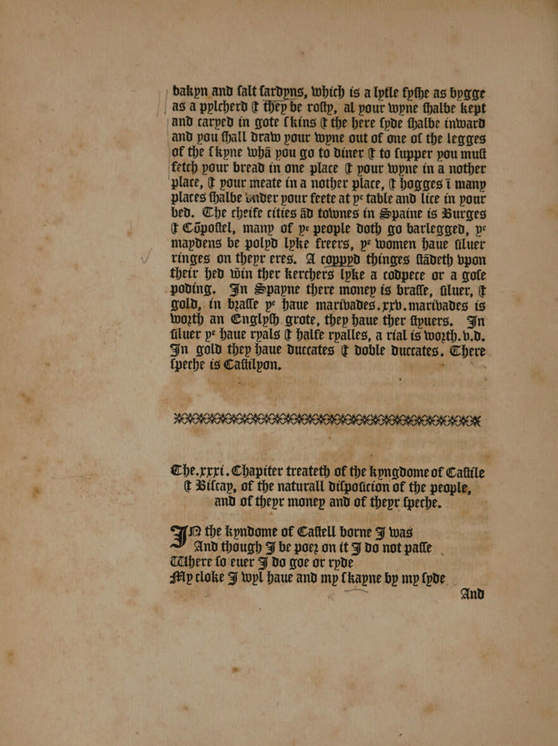bakpn and falt fardpns, which is a lytle fpthe as bygge as a pylcherd ¢ they be roſty, al pour wyne thalbe kept and carped in gote Chins C the here ſyde ſhalbe inward and pou ſhall draw pour wyne out of one of the legges of the kyne wha pou go to diner q to upper pou mutt fetch pour bread in one place dt your wyne in a nother plate, &amp; pour meate in a nother place, t hogges t many places thalbe vnder your feete at pe table and lice in your bed. The chetfe cities ad townes in Spaine is Burges t Cõpoſtel, many of pe people doth go barlegged, pe mapdens be polpd lyke freers, pe women haue filuer ringes on thepr eres. A copppd thinges fadeth vpon their hed win ther kerchers lyke a codpece or a grote poding. In Spapne there money is brafle, dluer, € gold, in bꝛaſſe pe haue marivades. xxv. marivades is worth an Englych grote, they haue ther ſtyuers. In filuer pe haue ryals d halte ryalles, a rial is woꝛth. v. d. In gold they haue duccates x doble duccates. There {peche is Caſtilpon. 8 Se Che. xxxi. Chapiter treateth of the kyngdome of Cattle ſt Bilcap, of the naturall diſpoſicion of the people, and of theyr money and of thepr ſpeche. N the kyndome of Cattell borne J was And though J be poeꝛ on it J do not paſſe here fo euer J do goe or ryde Mp cloke J wyl haue and my lkayne by my ſyde ai