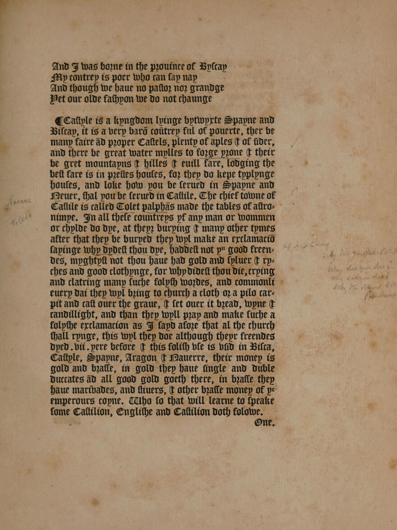 @c My contrey is poer who can fap nap And though we haue no paſtoz nor grandge Het our olde faſhyon we do not chaunge ¶ Caliyle is a kyngdom lyinge bytwyxte Spapne and Viſcay, it is a very bara “hat ful of pouerte, ther be beft fare is in pꝛeſtes bce: fay 55 “i kepe eae houles, and loke how pou be ferued in Spapne and Meuer, hal pou be ſerued in Caſtile. Che chiek towne of — ee nimpe. In all thefe countreys pf any man or wommen or chylde do dye, at theyz burping ſt many other tymes after that they be burped they wyl make an exclamaciõ fapinge why dydeſt thou dye, haddeſt not pu good kreen⸗ des, myghtyſt not thou haue had gold and kyluer t ry⸗ ches and good clothynge, for why dideſt thou die, crying euery dai they wyl bꝛing to church a cloth oꝛ a pilo car⸗ pit and caſt ouer the graue, c fet ouer it bꝛead, wyne dk candillight, and than they wyll pꝛay and make luche a folpthe exclamacion as J fapd afore that al the church hall rynge, this wyl they doe although thepr kreendes dyed. vii. pere before C this foltth vle is vid in Bilca, Caſtple, Spapne, Aragon c Mauerre, their money is gold and bꝛaſſe, in gold they haue fingle and duble duccates AD all good gold goeth there, in bꝛalle they emperours copne. tho fo that will learne to ſpeake fome Catitlion, Englithe and Caſtilion doth folowe. One,