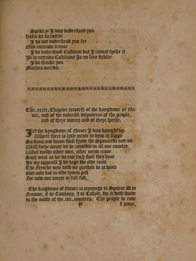 Speke yt I map bndertand ihe J do not bniberfiand pou tor 5 Non enttende lenor J do vnderſtand Callilion but J cannot ſpeke it Jo lo entendo Caſtiltano Jo no laue hablar J do thanke pou Mochos mecedo. FP Che. xxxit. Chapiter treateth of the kyngdome ‘of Ma- uer, and of the naturall dilpolicion of the people, and at theyr money and of theyr 5 J the Kyngdame of Mauer J was bough 1 TUbere there is lytle meate to dyne oꝛ ſuppe Saͤrdyns and bacon thal fynde the Spaniarde and me THéth fuche meate we be tantente in all our tountre hat wolde other men, other meate traue Such meat as we do ate luch ſhall they haue The Frenche men with me preforle be at baate Not now but in olde tymes pat é * For now our ampte is full kalt. * 0 Che kingdome of Mauer is ioynynge to Sub W to Fraunce, c to Catalonp, d to Caſtple, for it Doth ſtande in the midle of the. iii. countres. The people be rude iB t poore,