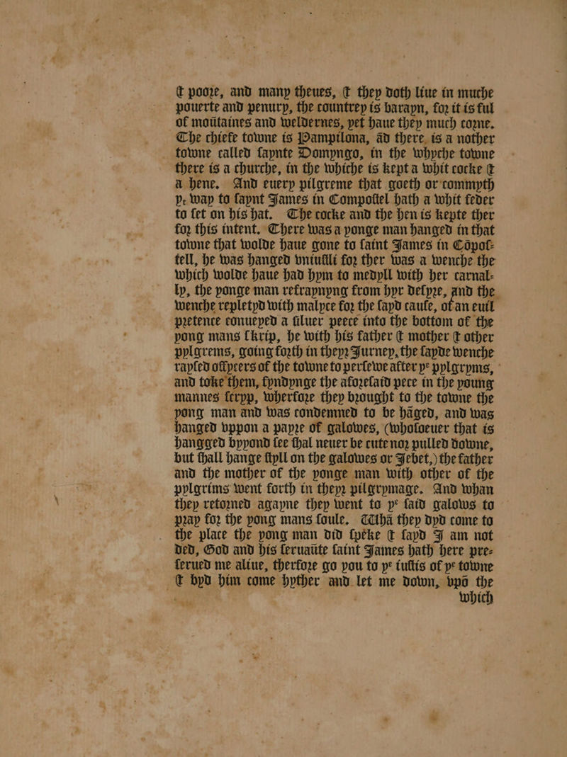 c pooze, and many theues, dt they doth liue in muche pouerte and penury, the tountrey is barapn, fo2 it is ul ok moüũtaines and weldernes, pet haue they much core. Che chiefe towne is Pampilona, ad there is a nother towne called fapnte Dompyngo, in the whyche towne there is a churche, in the whiche is kepta whit cocke &amp; a hene. And euerp pilgreme that goeth or commpth pt Way to fapnt James in Compoſtel hath a whit feder to fet on his hat. Che cocke and the hen is kepte ther for this intent. Chere was a ponge man hanged in that towne that wolde haue gone to faint James in Copot- tell, he was hanged vntullli for ther was a wenche the which wolde haue had hym to medyll with her carnal: ly, the ponge man refrapnpng from hyr deſyze, and the wenche repletyd with malyce foꝛ the apd caule, ot an euil pretence conueped a ſiluer peece into the bottom of the pong mans kkrip, he with his father € mother tt other pylgrems, going forth in theyꝛ Jurney, the fapde wenche rapled ollyeers of the towne to perlewe alter ye pylgryms, and toke them, lyndynge the aloꝛelaid pece in the young mannes ferpp, wherkoze they bꝛought to the towne the pong man and was condemned to be häged, and was hanged vppon a papze of galowes, (wholoeuer that is hangged bppond fee thal neuer be cute no pulled downe, but thall hange ſtyll on the galowes or Jebet,) the father and the mother of the ponge man with other of the pylgrims went forth in they; pilgrymage. And whan they retoꝛned agapne they went to pe fatd galows to pꝛay fo; the pong mans ſoule. Aha they dyd come to the place the pong man did ſpeke ck ſapd J am not Ded, God and his ſeruaüte ſaint James hath here pre⸗ ferued me altue, therfore go pou to ye tultis of ve towne c byd him come hyther and let me down, bel