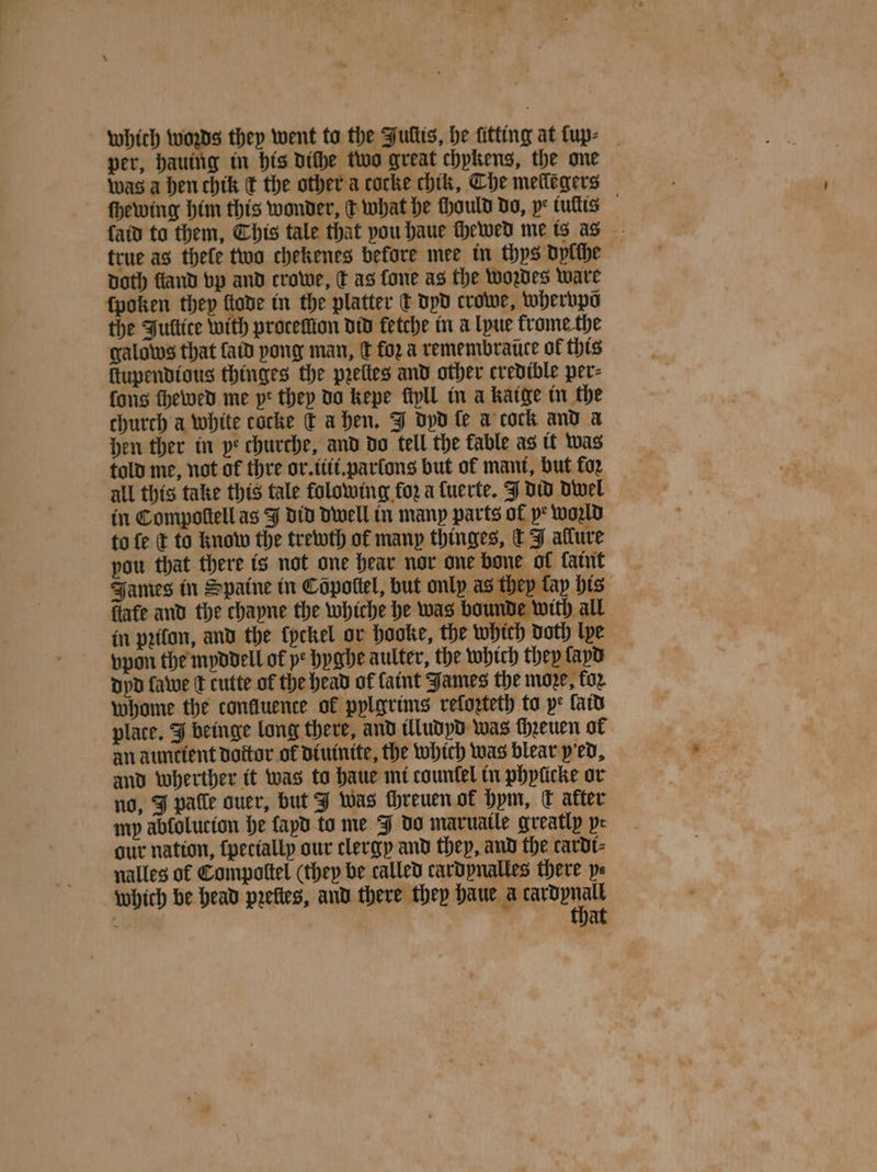 which woꝛds they went to the Fultis, he fitting at luv ⸗ per, hauing in his diſhe two great chykens, the one was a hen chik ¢ the other a cocke chik, Che melleẽgers ſhewing him this wonder, c what he chould do, pe tullis ſaid to them, This tale that pou haue chewed me is as true as thefe two chekenes before mee in thys dylſhe Doth ſland vp and crowe, dt as fone as the wozdes ware ſpoken they llode in the platter t dyd crowe, whervpõ the Jullite with protellion did fetche in a lyue frome the galows that ſaid pong man, d foꝛ a remembrance of this ſtupendious thinges the pꝛelles and other credible per⸗ fons ſhewed me pt they do kepe fipll in à Kaige in the church a white cocke dt a hen. J dyd fe a cock and a hen ther in pe churche, and do tell the fable as it was told me, not of thre or. iti. parſons but of mani, but foꝛ all this take this tale folowing for a ſuerte. J did dwel in Compoſtell as J did Dwell in many parts ol p* world to ſe c to know the trewth of many thinges, c J allure pou that there is not one hear nor one bone ol fant James in Spaine in Copottel, but only as they tay his fiafe and the chayne the whiche he was bounde with all in pꝛilon, and the {pckel or hooke, the which doth lye vpon the myddell of ye hyghe aulter, the which they ſayd dyd fate ſt cutte of the head of faint James the moze, for whome the confluence of pylgrims reforteth to ye fatd place. J beinge long there, and illudyd was chꝛeuen of an auncient doctor of diuinite, the which was blear ped, and wherther it was to haue mi countel in phylicke or no, J patle quer, but J was chreuen ol hym, C after my abfolucton he ſayd to me J do maruatle greatly pe aur nation, ſpetially our clergy and they, and the cardi⸗ nalles of Compottel (they be called cardynalles there pe which be head prefies, and there they haue ade 8 at