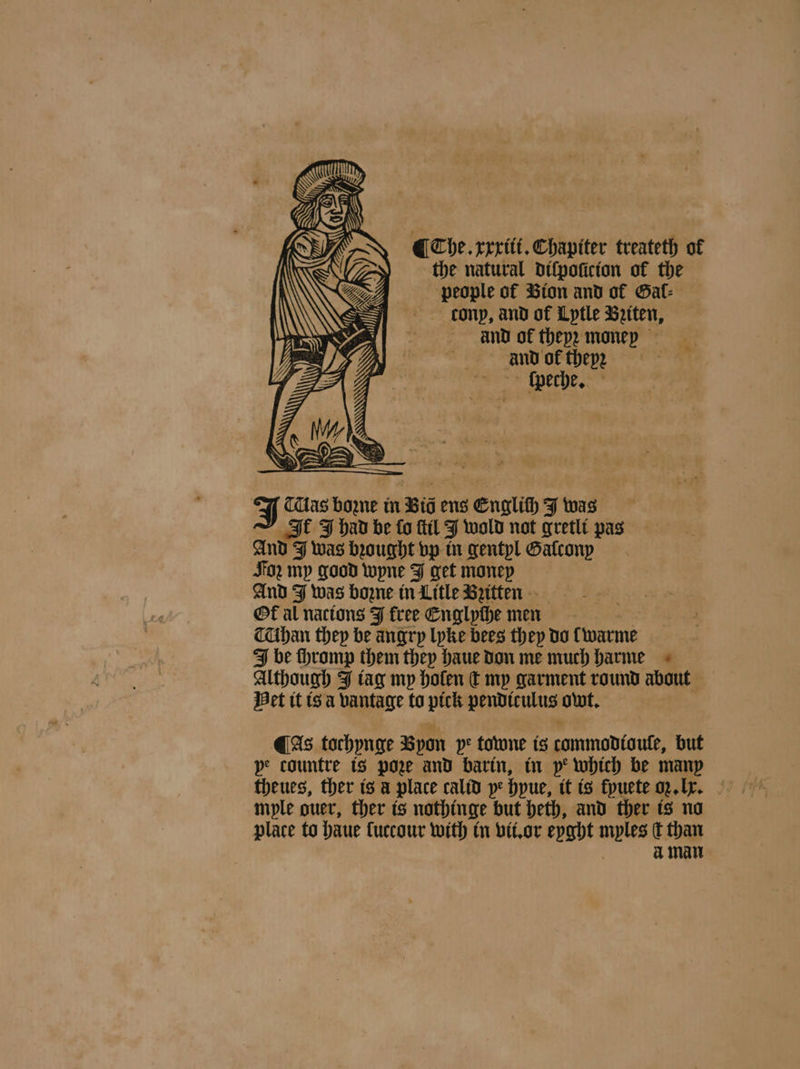 ¶ The. xxxiii. Chapiter treateth of the natural difpoticion of the people of Bion and of Gal⸗ donp, and of Lytle Betten, And of theyz monep and of thep2 ſpeche. J Tas bozne in Bid ens Englich J was It J had be fo ſtil J wold not gretli pas Ante I was bꝛought vp in gentyl Galcony Jo my good wyne J get money And J was boꝛne in Litle Britten a Ok al nacions J free Englyche men TUhan they be angry lyke bees they do twarme be thromp them they haue don me much harme Although J tag my holen dt my garment round about Het it is a vantage to pick un owt. ¶ As tochynge Bpon pe towne is commodtaute, but pe countre is pore and barin, in pe which be many theues, ther is a place calid y: hyue, it is fpuete oꝛ. Ir. mple ouer, ther is nothinge but heth, and ther is no place to haue luccour with in vii. or eyght myles dt than à man