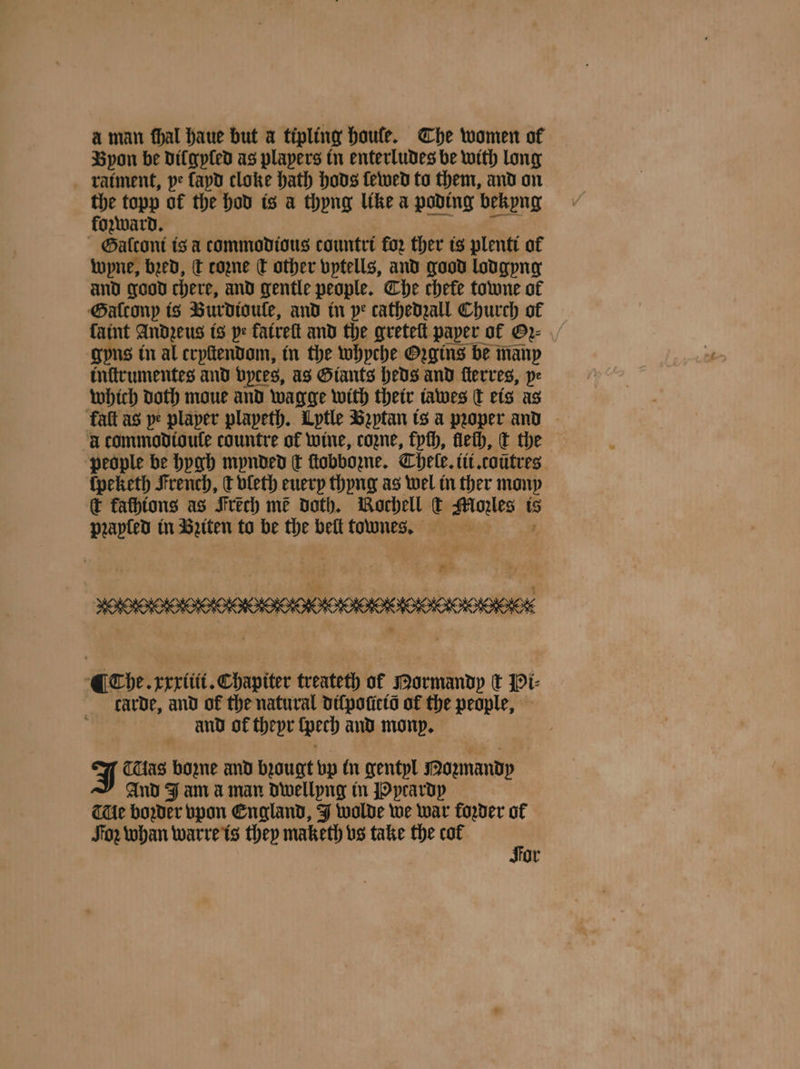 aman fhal haue but a tipling houle. The women of Byon be dil gyſed as players tn enterludes be with long raiment, pe ſayd cloke hath hods ſewed to them, and on the topp of the hod is a thyng like a poding bekyng forward. Galconi is a commodious countri for ther is plentt of wpne, bed, dt cozne ct other vptells, and good lodgyng and good chere, and gentle people. Che chefe towne of Gaͤlcony is Burdioule, and in pe cathedzall Church of faint Andzeus is pe fatrett and the greteſt paper of Gꝛ⸗ gyns in al cryſtendom, in the whyche Oꝛgins be many inſtrumentes and vyces, as Giants heds and ſterres, pe which doth moue and wagge with their iawes C eis as kalt as pe plaper plapeth. Lytle Beptan is a pꝛoper and à commodioule countre of wine, coꝛne, kych, flech, t the people be hygh mynded t ſtobbozne. Chele. iii. coutres ſpeketh French, e vleth euery thyng as wel in ther mony c fathions as Frech me doth. Bochell (k ee is prapled in Bꝛiten to be the beſt townes. a N eee, eee ¶ Che. xxxiii. Chapiter treateth of Mormandy tt Pi⸗ carde, and of the natural diſpoſicid of the people, and of thepr ſpeth and mony. J as bozne and bꝛougt bp in gentyl Pomandp And J an a man dwellyng in Pprardy THe boꝛder vpon England, J wolde we war foꝛder of or