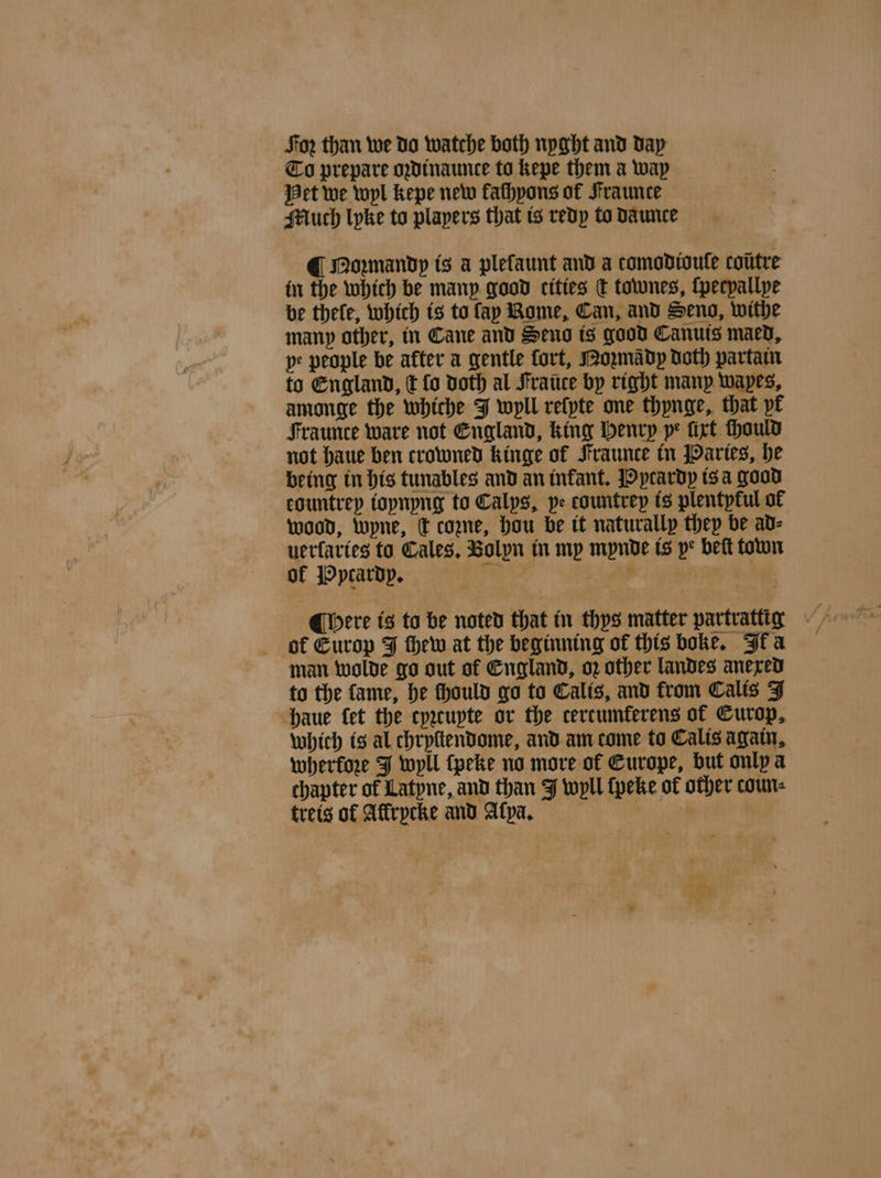 For than we do watche both nyght and day To prepare oꝛdinaunte to kepe them a way Het we wyl kepe new fathpons of Fraunce Much lyke to players that is redy to daunce @ Noꝛmandy is a plefaunt and a comodtoule coũtre in the which be many good cities d townes, ſpecpallpe be thele, which is to fay Rome, Can, and Seng, withe many other, in Cane and Seno is good Canuis maed. pe people be after a gentle fort, Mozmady Doth partam to England, c fo doth al Fratice by right manp wapes, amonge the whiche J wyll relyte one thynge, that yr Fraunce ware not England, king Henrp pe ſixt ſhould not haue ben crowned kinge of Fraunce in Paries, he being in his tunables and an infant. Pycardy is a good eountrey ioynyng to Calps, pe countrey is plentytul of wood, Wyne, c come, Hou be tt naturally they be ad⸗ uerſaries to Gales, Bolyn in my mynde is pe beſt town of Pytardy. 7 r . of Europ J thew at the beginning of this boke. Ik a man wolde go out of England, oz other landes anexed to the fame, he fhould go to Calis, and from Calis J haue fet the cyꝛcupte or the certumkerens of Europ. which is al chryſtendome, and am come to Calis again, wherkoze J wyll ſpeke no more of Europe, but only a chapter of Latyne, and than J wyll ſpeke of other coun⸗ treis of Affrpcke and Alpa. ,