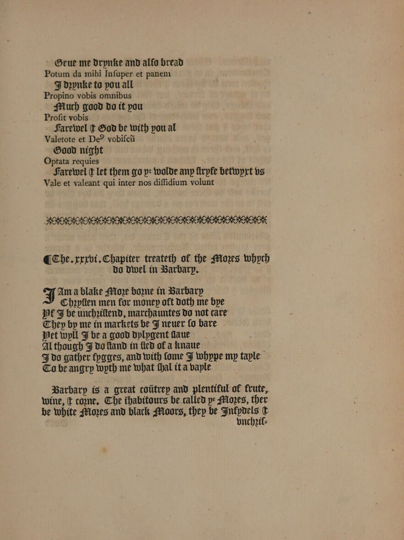 SGeue me drynke and alfo bread Potum da mihi Infuper et panem IJ Denke to pou all Propino vobis omnibus Much good do tt pou Proſit vobis ‘ Farewel ſt God be with pou al Valetote et De®? vobifcti Good night Optata requies Farewel ſt let them go yt wolde any ſtryte betwyxt vs Vale et valeant qui inter nos diſſidium volunt ¶ The. xxxvi. Chapiter treateth of the Mors whych do dwel in Barbary, J Am a blake More bone in Barbary Chaptten men for money oft Doth me bye af J be unchziſtend, marchauntes do not care They by me in markets be J neuer fo bare Het wyll J bea good dylygent laue Al though J do ſland in fied of a knaue . J do gather fygges, and with ſome J whype my taple To be angry wyth me what thal it a vaple Barbary is a great coũtrey and plentiful of krute, wine, t come. Che thabitours be called pe Moꝛes, ther be white Mores and black Moors, they be Mn 5 | vnchzil⸗