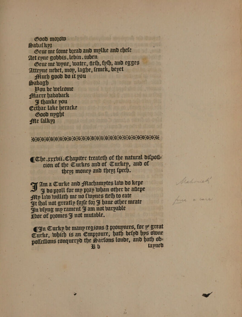 Sabaſkypꝛz Geue me fome bead and mylke and chele Aet eyne gobbis. lebin. iuben 3 Geue me wyne, water, fieth, pth, and egges Atteyne nebet, mop, laghe, lemek, beyet Much good do it you Sabagh Hou be welcome Marre hababack Ithanke pou Ecthar lake heracke Good nyght Me lalkyꝛ ¶ Che. xxxvii. Chapiter treateth of the natural diſpoũi⸗ cion of the Turkes and ol Turkey, and af N theyꝛ money and theyꝛ ſpech. J Ama Curke and Machamptes law do kepe J do pꝛoll for my prap whan other be allepe My law willith me no Twynes fieth to eate It thal not greatly forle for J haue other meate In vlyng mp rament J am not varpable Nor of pꝛomes J not mutable. In Turky be many regions dt proupnees, for p great Turke, which is an Empꝛoure, hath belpd hys owne polleſſions conqueryd the Sarfons londe, and hath ob⸗ Bb tayned
