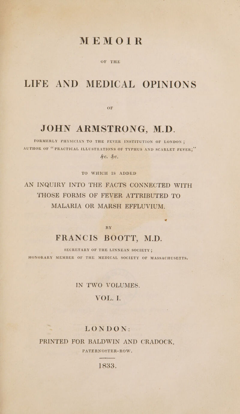 MEMOIR LIFE AND. MEDICAL OPINIONS OF JOHN ARMSTRONG, M.D. FORMERLY PHYSICIAN TO THE FEVER INSTITUTION OF LONDON , AUTHOR OF ‘PRACTICAL ILLUSTRATIONS OF TYPHUS AND SCARLET FEVER;” SOs FC. TO WHICH IS ADDED AN INQUIRY INTO THE FACTS CONNECTED WITH THOSE FORMS OF FEVER ATTRIBUTED TO MALARIA OR MARSH EFFLUVIUM. @ BY FRANCIS BOOTT, M.D. SECRETARY OF THE LINNEAN SOCIETY ; HONORARY MEMBER OF THE MEDICAL SOCIETY OF MASSACHUSETTS. IN TWO VOLUMES. VOELS. LONDON: PRINTED FOR BALDWIN AND CRADOCK, PATERNOSTER-ROW. 1833.