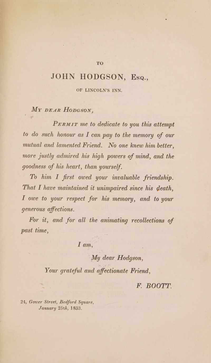 ao. JOHN HODGSON, Esa., OF LINCOLN’S INN. My prar Hopeson, Prrurir me to dedicate to you this attempt to do such honour as I can pay to the memory of our mutual and lamented Friend. No one knew him better, more justly admired his high powers of mind, and the goodness of his heart, than yourself. To hum I first owed your invaluable friendship. That I have maintained it unimpaired since his death, I owe to your respect for his memory, and to your generous affections. For it, and for all the animating recollections of past time, IT am, My dear Hodgson, Your grateful and affectionate Friend, Ff, BOOTT. 24, Gower Street, Bedford Square, January 25th, 1833.