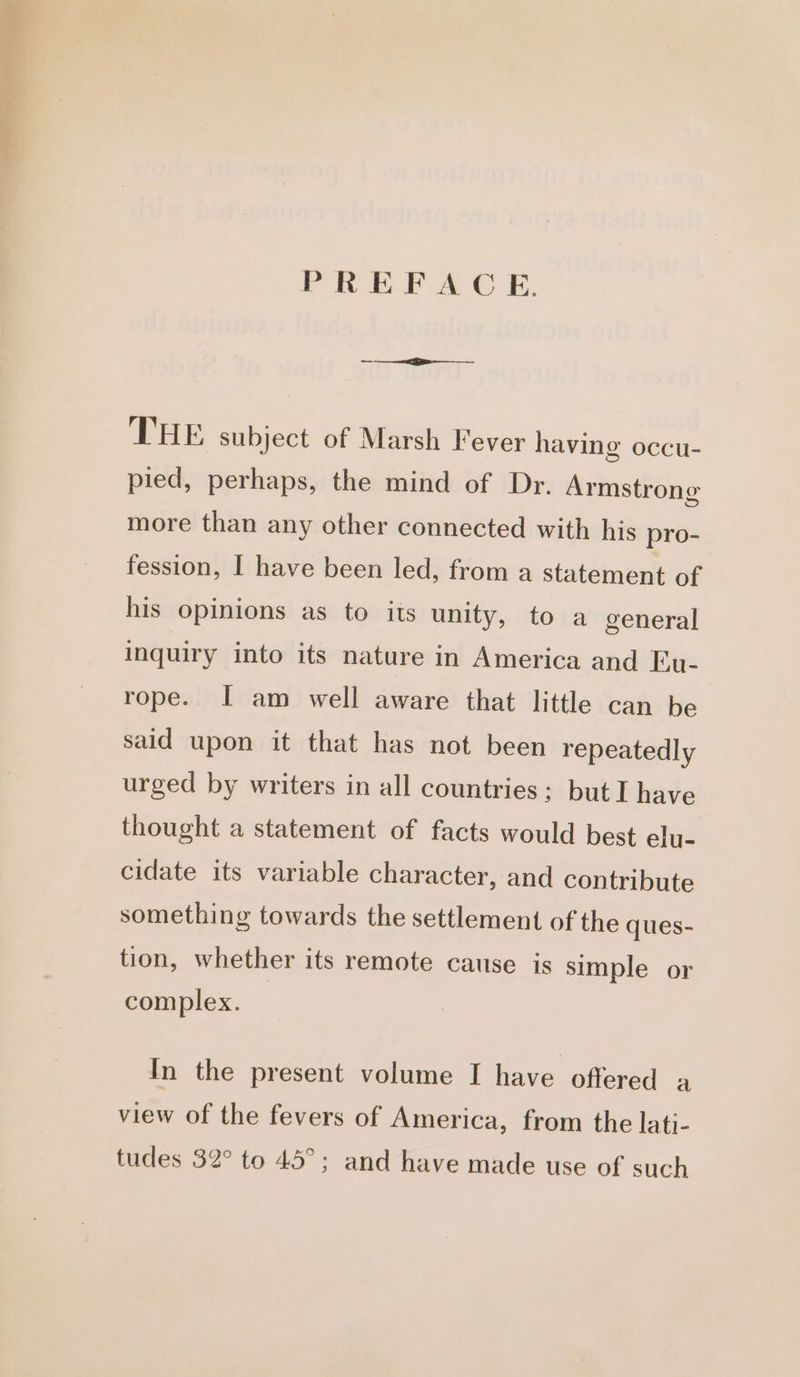 PREFACE. THE subject of Marsh Fever having occu- pied, perhaps, the mind of Dr. Armstrong more than any other connected with his pro- fession, I have been led, from a statement of his opinions as to its unity, to a general inquiry into its nature in America and Eu- rope. I am well aware that little can be said upon it that has not been repeatedly urged by writers in all countries: but I have thought a statement of facts would best elu- cidate its variable character, and contribute something towards the settlement of the ques- tion, whether its remote cause is simple or complex. In the present volume I have offered a view of the fevers of America, from the lati- tudes 32° to 45°; and have made use of such