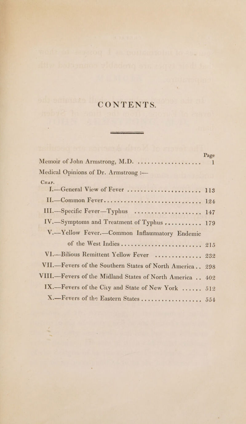 CONTENTS. Page Memoir of JohmArmstrong, Mi Diws. 6. 6. P2088 29S. Sil 1 Medical Opinions of Dr. Armstrong :— Cap. I.—General View of Fever ...........6. aarere We eeae 113 Eb -Comimen Fevers a cache cuore werk ste bos sai y wie oth. Fak 124 {II.—Specific Fever—Typhus ...... EN re Oe 147 {V.—Symptoms and Treatment of Typhus........... 179 V.—Yellow Fever.—Common Inflammatory Endemic of. the West Indies. ..nee8 ho: Rie Ais eR 215 VI.—Bilious Remittent Yellow Fever .............. 232 VIi.—Fevers of the Southern States of North America... 298 VIII.—Fevers of the Midland States of North America .. 402 1X.—Fevers of the City and State of New York X.—Fevers of the Eastern States .....ccceccccccces 554