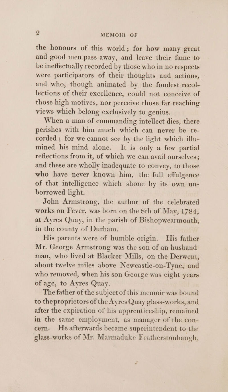 the honours of this world; for how many great and good men pass away, and leave their fame to be ineffectually recorded by those who in no respects were participators of their thoughts and actions, - and who, though animated by the fondest recol- lections of their excellence, could not conceive of those high motives, nor perceive those far-reaching views which belong exclusively to genius. When a man of commanding intellect dies, there perishes with him much which can never be re- corded ; for we cannot see by the light which illu- mined his mind alone. It is only a few partial reflections from it, of which we can avail ourselves; and these are wholly inadequate to convey, to those who have never known him, the full effulgence of that intelligence which shone by its own un- borrowed light. John Armstrong, the author of the celebrated works on Fever, was born on the 8th of May, 1784, at Ayres Quay, in the parish of Bishopwearmouth, in the county of Durham. His parents were of humble origin. His father Mr. George Armstrong was the son of an husband man, who lived at Blacker Mills, on the Derwent, about twelve miles above Newcastle-on-Tyne, and who removed, when his son George was eight years of age, to Ayres Quay. The father of the subject of this memoir was bound to theproprietors of the Ayres Quay glass-works, and after the expiration of his apprenticeship, remained in the same employment, as manager of the con- cern. He afterwards became superintendent to the glass-works of Mr. Marmaduke Featherstonhaugh,