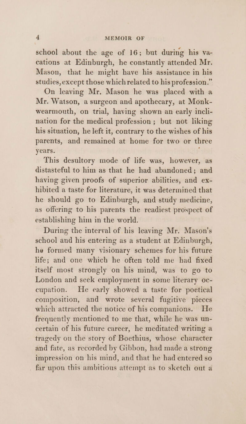 school about the age of 16; but during his va- cations at Edinburgh, he constantly attended Mr. Mason, that he might have his assistance in his studies, except those which related to his profession.” On leaving Mr. Mason he was placed with a Mr. Watson, a surgeon and apothecary, at Monk- wearmouth, on trial, having shown an early incli- nation for the medical profession ; but not liking his situation, he left it, contrary to the wishes of his parents, and remained at home for two or three years. This desultory mode of life was, however, as distasteful to him as that he had abandoned; and having given proofs of superior abilities, and ex- hibited a taste for literature, it was determined that he should go to Edinburgh, and study medicine, as offering to his parents the readiest prospect of establishing him in the world. ‘During the interval of his leaving Mr. Mason’s school and his entering as a student at Edinburgh, he formed many visionary schemes for his future life; and one which he often told me had fixed itself most strongly on his mind, was to go to London and seek employment in some literary oc- cupation. He early showed a taste for poetical composition, and wrote several fugitive pieces which attracted the notice of his companions. He frequently mentioned to me that, while he was un- certain of his future career, he meditated writing a tragedy on the story of Boethius, whose character and fate, as recorded by Gibbon, had made a strong impression on his mind, and that he had entered so _ far upon this ambitious attempt as to sketch out a