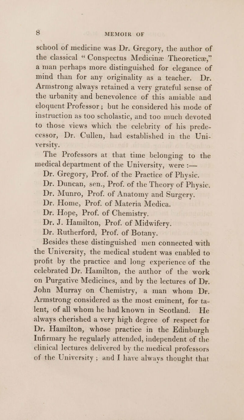 school of medicine was Dr. Gregory, the author of the classical “ Conspectus Medicine Theoretice,” a man perhaps more distinguished for elegance of mind than for any originality as a teacher. Dr. Armstrong always retained a very grateful sense of the urbanity and benevolence of this amiable and eloquent Professor; but he considered his mode of instruction as too scholastic, and too much devoted to those views which the celebrity of his prede- cessor, Dr. Cullen, had established in the Uni- versity. The Professors at that time belonging to the medical department of the University, were :— Dr. Gregory, Prof. of the Practice of Physic. Dr. Duncan, sen., Prof. of the Theory of Physic. Dr. Munro, Prof. of Anatomy and Surgery. Dr. Home, Prof. of Materia Medica. Dr. Hope, Prof. of Chemistry. Dr. J. Hamilton, Prof. of Midwifery. Dr. Rutherford, Prof. of Botany. Besides these distinguished men connected with the University, the medical student was enabled to profit by the practice and long experience of the celebrated Dr. Hamilton, the author of the work on Purgative Medicines, and by the lectures of Dr. John Murray on Chemistry, a man whom Dr. Armstrong considered as the most eminent, for ta- lent, of all whom he had known in Scotland. He always cherished a very high degree of respect for Dr. Hamilton, whose practice in the Edinburgh Infirmary he regularly attended, independent of the clinical lectures delivered by the medical professors of the University ; and I have always thought that