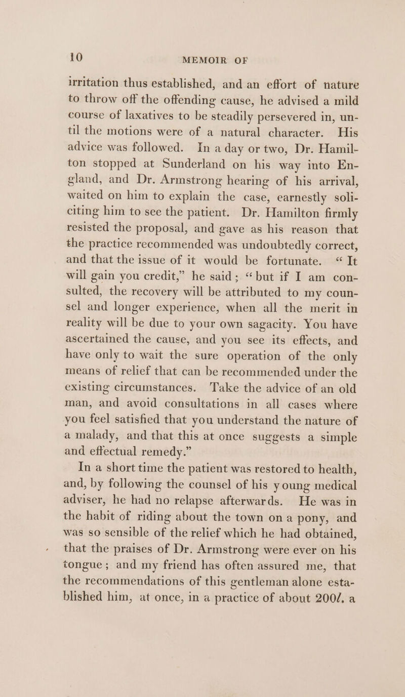 irritation thus established, and an effort of nature to throw off the offending cause, he advised a mild course of laxatives to be steadily persevered in, un- til the motions were of a natural character. His advice was followed. In a day or two, Dr. Hamil- ton stopped at Sunderland on his way into En- gland, and Dr. Armstrong hearing of his arrival, waited on him to explain the case, earnestly soli- citing him to see the patient. Dr. Hamilton firmly resisted the proposal, and gave as his reason that the practice recommended was undoubtedly correct, and that the issue of it would be fortunate. “ It will gain you credit,” he said; “but if I am con- sulted, the recovery will be attributed to my coun- sel and longer experience, when all the merit in reality will be due to your own sagacity. You have ascertained the cause, and you see its effects, and have only to wait the sure operation of the only means of relief that can be recommended under the existing circumstances. Take the advice of an old man, and avoid consultations in all cases where you feel satisfied that you understand the nature of a malady, and that this at once suggests a simple and effectual remedy.” In a short time the patient was restored to health, and, by following the counsel of his y oung medical adviser, he had no relapse afterwards. He was in the habit of riding about the town ona pony, and was so sensible of the relief which he had obtained, that the praises of Dr. Armstrong were ever on his tongue; and my friend has often assured me, that the recommendations of this gentleman alone esta- blished him, at once, in a practice of about 2002, a