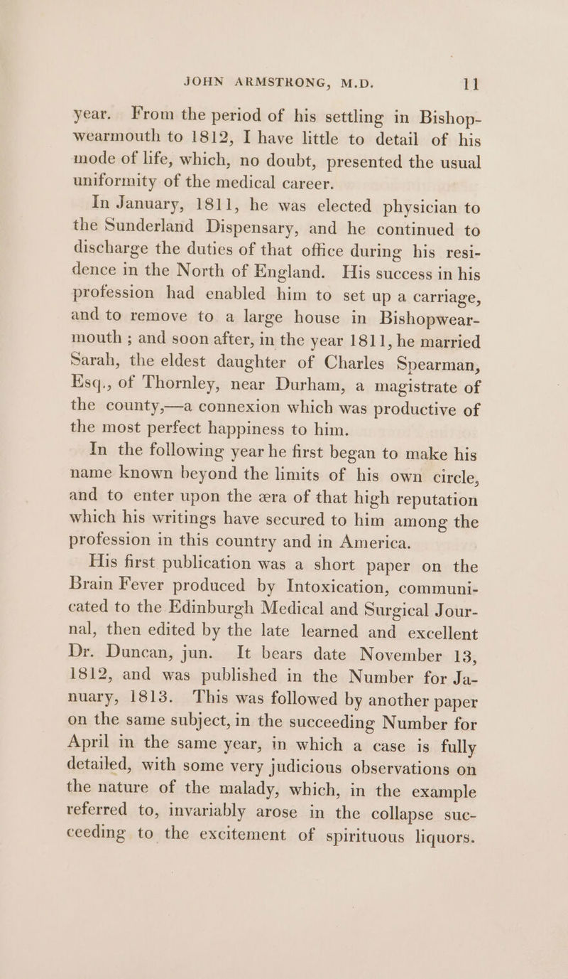 year. From the period of his settling in Bishop- wearmouth to 1812, I have little to detail of his mode of life, which, no doubt, presented the usual uniformity of the medical career. in January, 1811, he was elected physician to the Sunderland Dispensary, and he continued to discharge the duties of that office during his resi- dence in the North of England. His success in his profession had enabled him to set up a carriage, and to remove to a large house in Bishopwear- mouth ; and soon after, in the year 1811, he married Sarah, the eldest daughter of Charles Spearman, Esq., of Thornley, near Durham, a magistrate of the county,—a connexion which was productive of the most perfect happiness to him. In the following year he first began to make his name known beyond the limits of his own circle, and to enter upon the era of that high reputation which his writings have secured to him among the profession in this country and in America. His first publication was a short paper on the Brain Fever produced by Intoxication, communi- cated to the Edinburgh Medical and Surgical Jour- nal, then edited by the late learned and excellent Dr. Duncan, jun. It bears date November 13s 1812, and was published in the Number for Ja- nuary, 1813. This was followed by another paper on the same subject, in the succeeding Number for April in the same year, in which a case is fully detailed, with some very judicious observations on the nature of the malady, which, in the example referred to, invariably arose in the collapse suc- ceeding to the excitement of spirituous liquors.