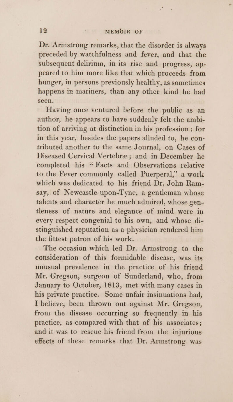 Dr. Armstrong remarks, that the disorder is always preceded by watchfulness and fever, and that the subsequent delirium, in its rise and progress, ap- peared to him more like that which proceeds from hunger, in persons previously healthy, as sometimes happens in mariners, than any other kind he had seen. | Having once ventured before the public as an author, he appears to have suddenly felt the ambi- tion of arriving at distinction in his profession ; for in this year, besides the papers alluded to, he con- tributed another to the same Journal, on Cases of Diseased Cervical Vertebree; and in December he completed his “ Facts and Observations relative to the Fever commonly called Puerperal,” a work which was dedicated to his friend Dr. John Ram- say, of Newcastle-upon-Tyne, a gentleman whose talents and character he much admired, whose gen- tleness of nature and elegance of mind were in every respect congenial to his own, and whose di- stinguished reputation as a physician rendered him the fittest patron of his work. The occasion which led Dr. Armstrong to the consideration of this formidable disease, was its unusual prevalence in the practice of his friend Mr. Gregson, surgeon of Sunderland, who, from January to October, 1813, met with many cases in his private practice. Some unfair insinuations had, I believe, been thrown out against Mr. Gregson, from the disease occurring so frequently in his practice, as compared with that of his associates; and it was to rescue his friend from the injurious effects of these remarks that Dr. Armstrong was