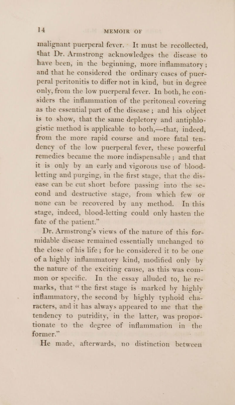 malignant puerperal fever. - It must be recollected, that Dr. Armstrong acknowledges the disease to have been, in the beginning, more inflammatory ; and that he considered the ordinary cases of puer- peral peritonitis to differ not in kind, but in degree only, from the low puerperal fever. In both, he con- siders the inflammation of the peritoneal covering as the essential part of the disease ; and his object is to show, that the same depletory and antiphlo- gistic method is applicable to both,—that, indeed, from the more rapid course and more fatal ten- dency of the low puerperal fever, these powerful remedies became the more indispensable ; and that it is only by an early and vigorous use of blood- letting and purging, in the first stage, that the dis- ease can be cut short before passing into the se- cond and destructive stage, from which few or none can be recovered by any method. In this stage, indeed, blood-letting could only hasten the fate of the patient.” Dr. Armstrong’s views of the nature of this for- midable disease remained essentially unchanged to the close of his life; for he considered it to be one ofa highly infammatory kind, modified only by the nature of the exciting cause, as this was com- mon or specific. In the essay alluded to, he re- marks, that “the first stage is marked by highly inflammatory, the second by highly typhoid cha- racters, and it has always appeared to me that the tendency to putridity, in the latter, was propor- tionate to the degree of inflammation in the former.” 7 He made, afterwards, no distinction between