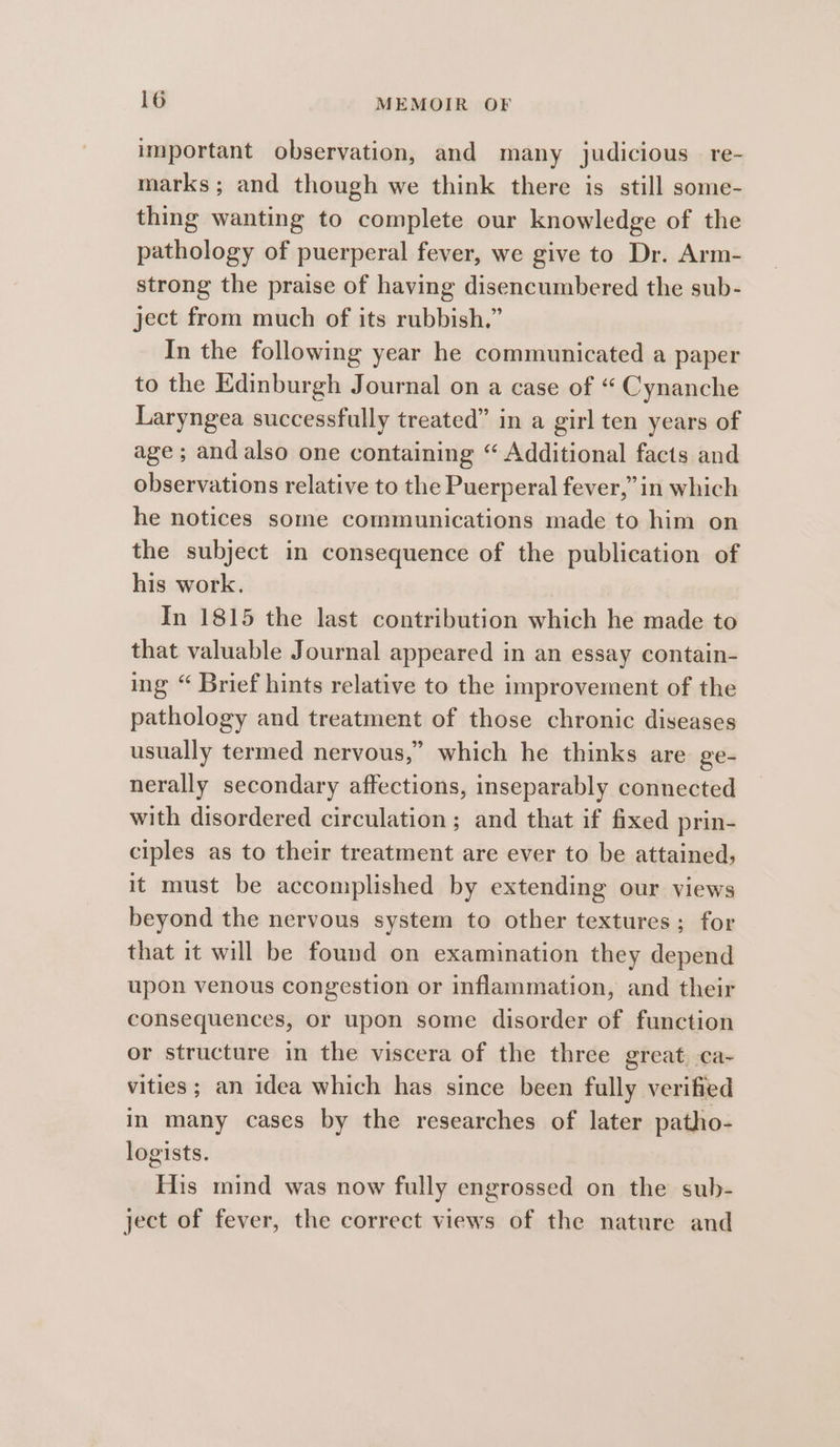 important observation, and many judicious re- marks; and though we think there is still some- thing wanting to complete our knowledge of the pathology of puerperal fever, we give to Dr. Arm- strong the praise of having disencumbered the sub- ject from much of its rubbish.” In the following year he communicated a paper to the Edinburgh Journal on a case of “ Cynanche Laryngea successfully treated” in a girl ten years of age ; andalso one containing “ Additional facts and observations relative to the Puerperal fever,” in which he notices some communications made to him on the subject in consequence of the publication of his work. | In 1815 the last contribution which he made to that valuable Journal appeared in an essay contain- ing “ Brief hints relative to the improvement of the pathology and treatment of those chronic diseases usually termed nervous,” which he thinks are ge- nerally secondary affections, inseparably connected with disordered circulation; and that if fixed prin- ciples as to their treatment are ever to be attained, it must be accomplished by extending our views beyond the nervous system to other textures; for that it will be found on examination they depend upon venous congestion or inflammation, and their consequences, or upon some disorder of function or structure in the viscera of the three great ca- vities ; an idea which has since been fully verified in many cases by the researches of later patho- logists. His mind was now fully engrossed on the sub- ject of fever, the correct views of the nature and