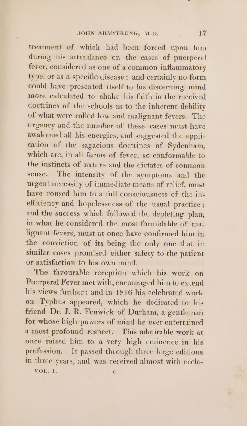 treatment of which had been forced upon him during his attendance on the cases of puerperal fever, considered as one of a common inflammatory type, or as a specific disease: and certainly no form could have presented itself to his discerning mind more calculated to shake his faith in the received doctrines of the schools as to the inherent debility of what were called low and malignant fevers. The urgency and the number of these cases must have awakened all his energies, and suggested the appli- cation of the sagacious doctrines of Sydenham, which are, in all forms of fever, so conformable to the instincts of nature and the dictates of common sense. The intensity of the symptoms and the urgent necessity of immediate means of relief, must have roused him to a full consciousness of the in- efficiency and hopelessness of the usual practice ; and the success which followed the depleting plan, in what he considered the most formidable of ma- lignant fevers, must at once have confirmed him in the conviction of its being the only one that in similar cases promised either safety to the patient or satisfaction to his own mind. The favourable reception which his work on Puerperal Fever met with, encouraged him to extend his views further; and in 1816 his celebrated work on Typhus appeared, which he dedicated to his friend Dr. J. R. Fenwick of Durham, a gentleman for whose high powers of mind he ever entertained a most profound respect. This admirable work at once raised him to a very high eminence in his profession. It passed through three large editions in three years, and was received almost with accla- VOL. I. Cc