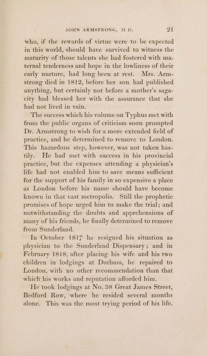 who, if the rewards of virtue were to be expected in this world, should have survived to witness the maturity of those talents she had fostered with ma- ternal tenderness and hope in the lowliness of their early nurture, had long been at rest. Mrs. Arm- strong died in 1812, before her son had published anything, but certainly not before a mother’s saga- city had blessed her with the assurance that she had not lived in vain. The success which his volume on Typhus met with from the public organs of criticism soon prompted Dr. Armstrong to wish for a more extended field of practice, and he determined to remove to London. This hazardous step, however, was not taken has- tily. He had met with success in his provincial practice, but the expenses attending a physician’s life had not enabled him to save means sufficient for the support of his family in so expensive a place as London before his name should have become known in that vast metropolis. ‘Still the prophetic promises of hope urged him to make the trial; and notwithstanding the doubts and apprehensions of many of his friends, he finally determined to remove from Sunderland. In October 1817 he resigned his situation as physician to the Sunderland Dispensary; and in February 1818, after placing his wife and his two children in lodgings at Durham, he repaired to London, with no other recommendation than that which his works and reputation afforded him. He took lodgings at No. 38 Great James Street, Bedford Row, where he resided several months alone. This was the most trying period of his life.