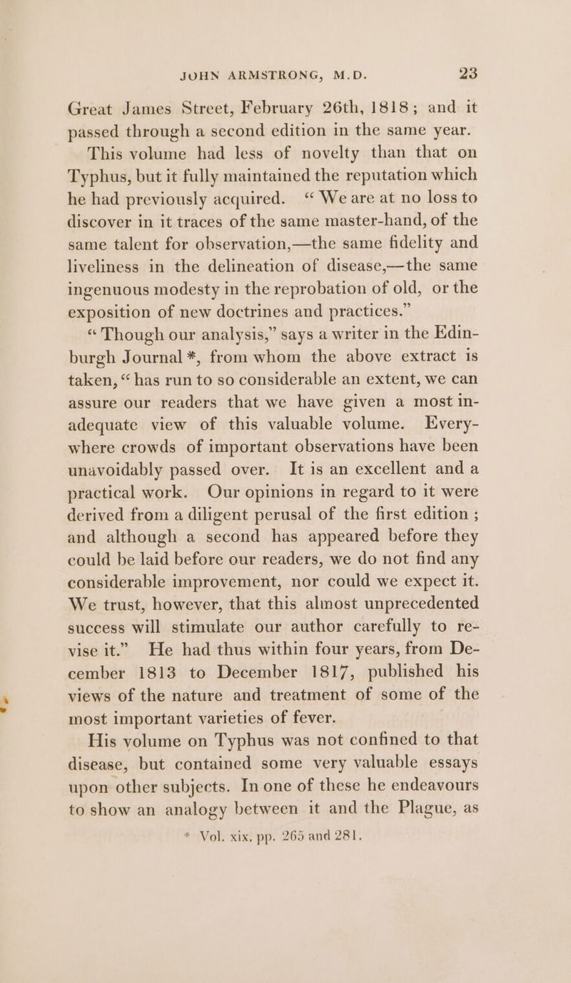 Great James Street, February 26th, 1818; and it passed through a second edition in the same year. This volume had less of novelty than that on Typhus, but it fully maintained the reputation which he had previously acquired. “ Weare at no loss to discover in it traces of the same master-hand, of the same talent for observation,—the same fidelity and liveliness in the delineation of disease,—the same ingenuous modesty in the reprobation of old, or the exposition of new doctrines and practices.” “ Though our analysis,” says a writer in the Edin- burgh Journal *, from whom the above extract is taken, “ has run to so considerable an extent, we can assure our readers that we have given a most in- adequate view of this valuable volume. Every- where crowds of important observations have been unavoidably passed over. It is an excellent and a practical work. Our opinions in regard to it were derived from a diligent perusal of the first edition ; and although a second has appeared before they could be laid before our readers, we do not find any considerable improvement, nor could we expect it. We trust, however, that this almost unprecedented success Will stimulate our author carefully to re- vise it.” He had thus within four years, from De- cember 1813 to December 1817, published his views of the nature and treatment of some of the most important varieties of fever. His volume on Typhus was not confined to that disease, but contained some very valuable essays upon other subjects. In one of these he endeavours to show an analogy between it and the Plague, as * Vol. xix, pp. 265 and 281.