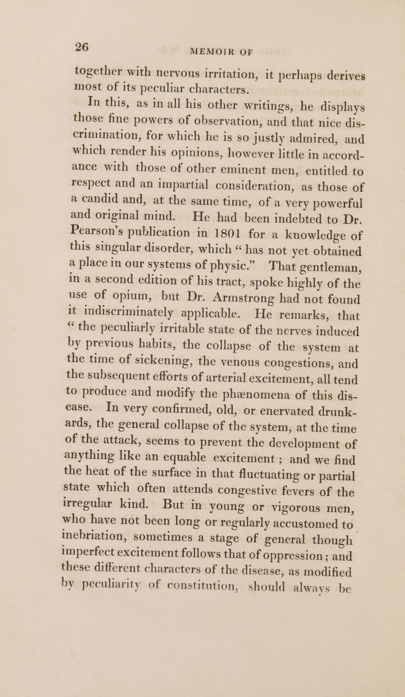 together with nervous irritation, it perhaps derives most of its peculiar characters. In this, as in all his other writings, he displays those fine powers of observation, and that nice dis- crimination, for which he is so justly admired, and which render his opinions, however little in accord- ance with those of other eminent men, entitled to respect and an impartial consideration, as those of a candid and, at the same time, of a very powerful and original mind. He had been indebted to Dr. Pearson’s publication in 1801 for a knowledge of this singular disorder, which “has not yet obtained a place in our systems of physic.” That gentleman, in a second edition of his tract, spoke highly of the use of opium, but Dr. Armstrong had not found it indiscriminately applicable. He remarks, that “the peculiarly irritable state of the nerves induced by previous habits, the collapse of the system at the time of sickening, the venous congestions, and the subsequent efforts of arterial excitement, all tend to produce and modify the phenomena of this dis- ease. In very confirmed, old, or enervated drunk- ards, the general collapse of the system, at the time of the attack, seems to prevent the development of anything like an equable excitement ; and we find the heat of the surface in that fluctuating or partial state which often attends congestive fevers of the irregular kind. But in young or vigorous men, who have not been long or regularly accustomed to” inebriation, sometimes a stage of general though imperfect excitement follows that of oppression; and these different characters of the disease, as modified by peculiarity of constitution, should always be