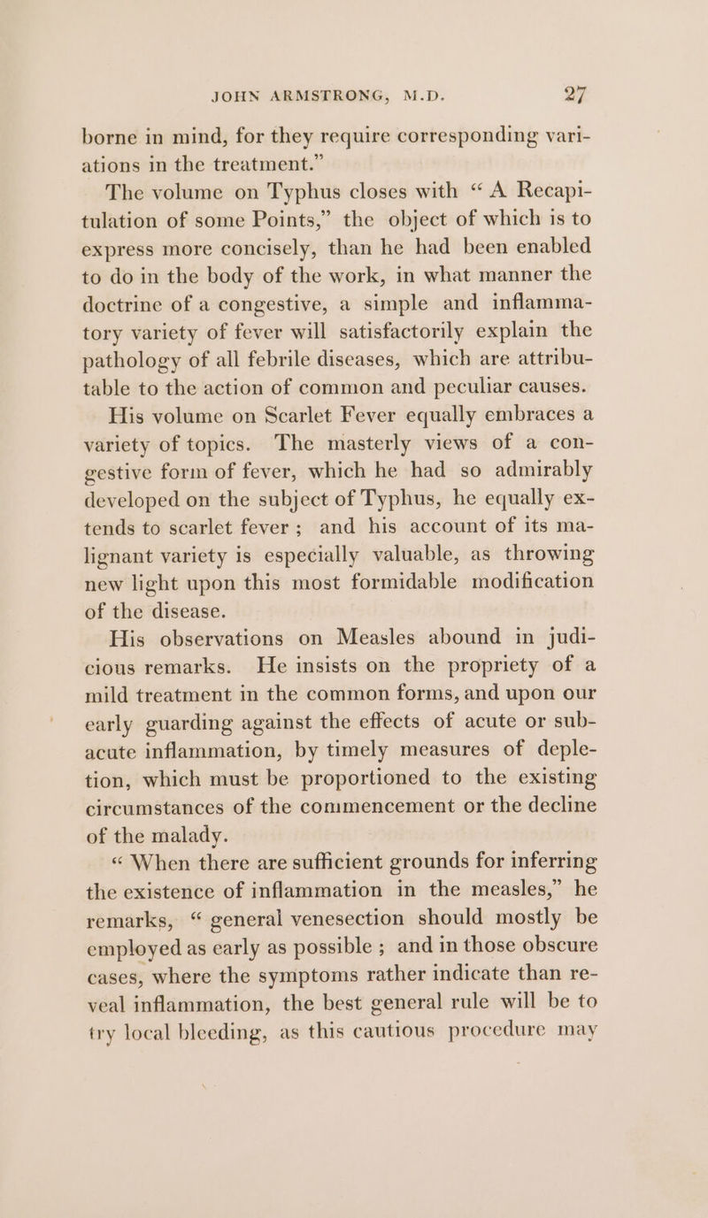 borne in mind, for they require corresponding vari- ations in the treatment.” The volume on Typhus closes with “ A Recapi- tulation of some Points,” the object of which is to express more concisely, than he had been enabled to do in the body of the work, in what manner the doctrine of a congestive, a simple and inflamma- tory variety of fever will satisfactorily explain the pathology of all febrile diseases, which are attribu- table to the action of common and peculiar causes. His volume on Scarlet Fever equally embraces a variety of topics. The masterly views of a con- gestive form of fever, which he had so admirably developed on the subject of Typhus, he equally ex- tends to scarlet fever; and his account of its ma- lignant variety is especially valuable, as throwing new light upon this most formidable modification of the disease. His observations on Measles abound in judi- cious remarks. He insists on the propriety of a mild treatment in the common forms, and upon our early guarding against the effects of acute or sub- acute inflammation, by timely measures of deple- tion, which must be proportioned to the existing circumstances of the conimencement or the decline of the malady. « When there are sufficient grounds for inferring the existence of inflammation in the measles,” he remarks, “ general venesection should mostly be employed as early as possible ; and in those obscure cases, where the symptoms rather indicate than re- veal inflammation, the best general rule will be to try local bleeding, as this cautious procedure may