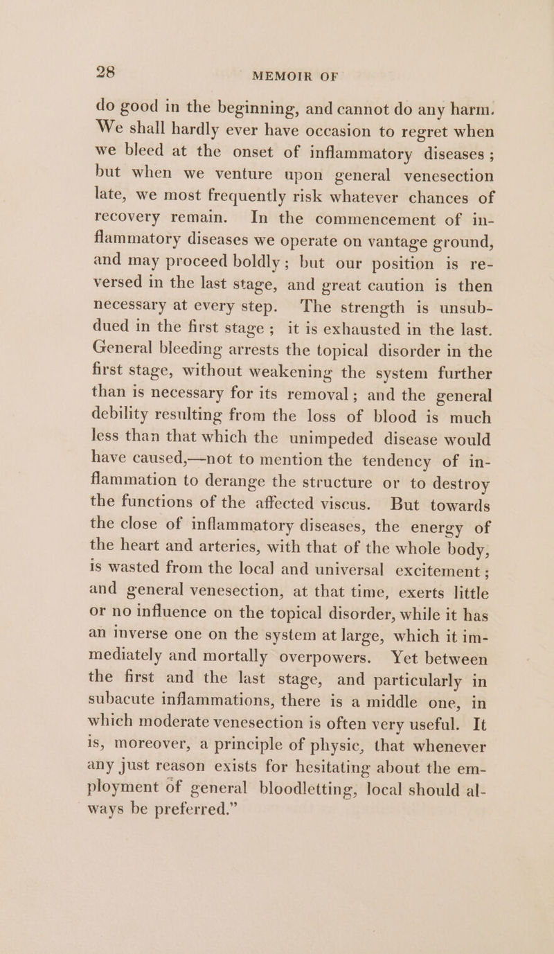 do good in the beginning, and cannot do any harm. We shall hardly ever have occasion to regret when we bleed at the onset of inflammatory diseases ; but when we venture upon general venesection late, we most frequently risk whatever chances of recovery remain. In the commencement of in- flammatory diseases we operate on vantage ground, and may proceed boldly; but our position is re- versed in the last stage, and great caution is then necessary at every step. The strength is unsub- dued in the first stage; it is exhausted in the last. General bleeding arrests the topical disorder in the first stage, without weakening the system further than is necessary for its removal; and the general debility resulting from the loss of blood is much less than that which the unimpeded disease would have caused,—not to mention the tendency of in- flammation to derange the structure or to destroy the functions of the affected viscus. But towards the close of inflammatory diseases, the energy of the heart and arteries, with that of the whole body, is wasted from the local and universal excitement ; and general venesection, at that time, exerts little or no influence on the topical disorder, while it has an inverse one on the system at large, which it im- mediately and mortally overpowers. Yet between the first and the last stage, and particularly in subacute inflammations, there is a middle one, in which moderate venesection is often very useful. It is, moreover, a principle of physic, that whenever any just reason exists for hesitating about the em- ployment of general bloodletting, local should al- ways be preferred.”