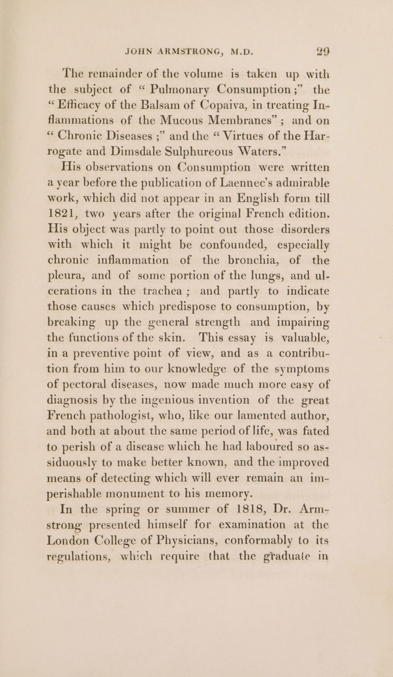 The remainder of the volume is taken up with the subject of “ Pulmonary Consumption;” the “Efficacy of the Balsam of Copaiva, in treating In- flammations of the Mucous Membranes”; and on * Chronic Diseases ;” and the “ Virtues of the Har- rogate and Dimsdale Sulphureous Waters.” His observations on Consumption were written a year before the publication of Laennec’s admirable work, which did not appear in an English form till 1821, two years after the original French edition, His object was partly to point out those disorders with which it might be confounded, especially chronic inflammation of the bronchia, of the pleura, and of some portion of the lungs, and ul- cerations in the trachea; and partly to indicate those causes which predispose to consumption, by breaking up the general strength and impairing the functions of the skin. This essay is valuable, in a preventive point of view, and as a contribu- tion from him to our knowledge of the symptoms of pectoral diseases, now made much more easy of diagnosis by the ingenious invention of the great French pathologist, who, like our lamented author, and both at about the same period of life, was fated to perish of a disease which he had laboured so as- siduously to make better known, and the improved means of detecting which will ever remain an im- perishable monument to his memory. In the spring or summer of 1818, Dr. Arm- strong presented himself for examination at the London College of Physicians, conformably to its regulations, which require that the graduate in