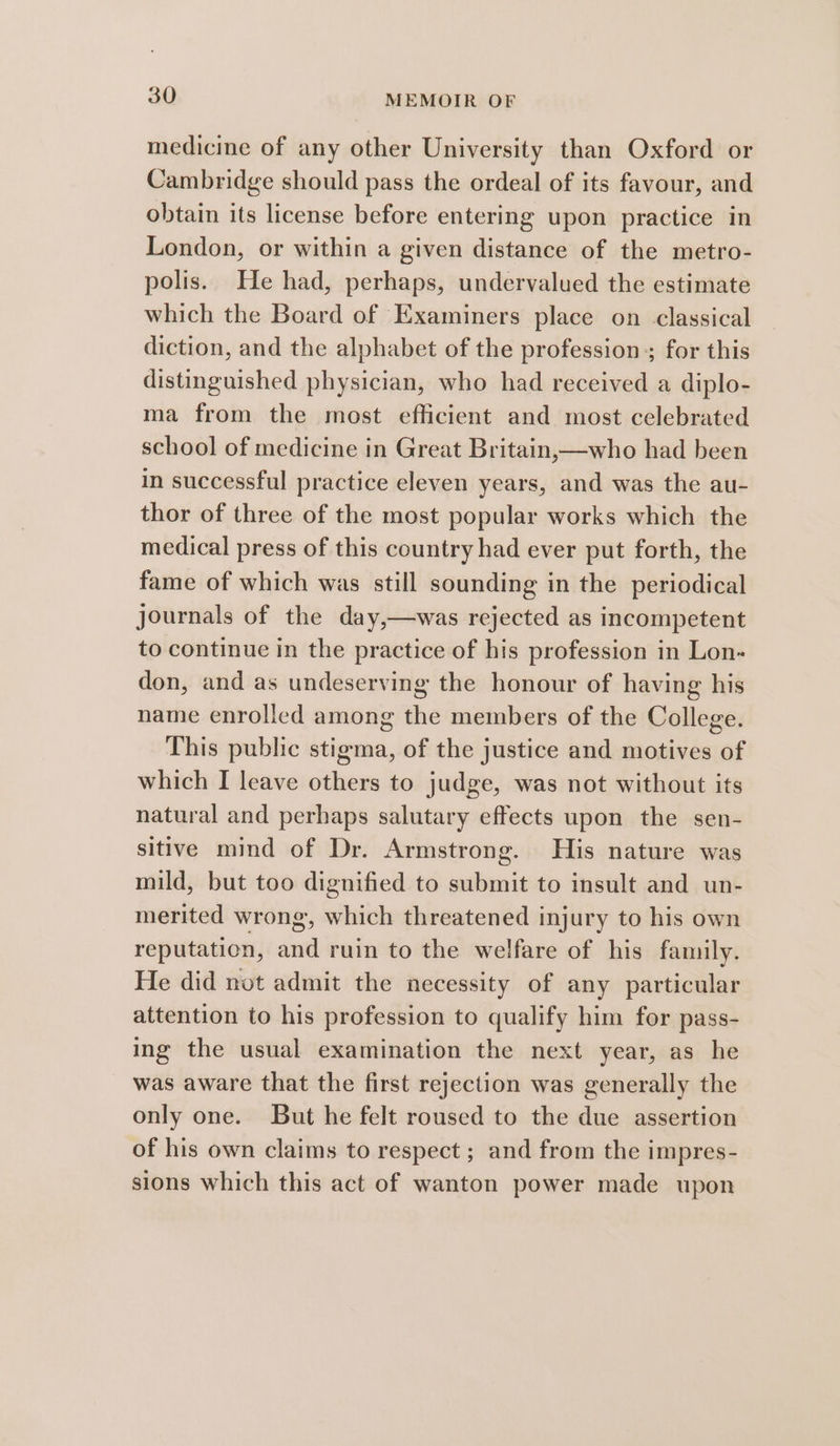 medicine of any other University than Oxford or Cambridge should pass the ordeal of its favour, and obtain its license before entering upon practice in London, or within a given distance of the metro- polis. He had, perhaps, undervalued the estimate which the Board of Examiners place on classical diction, and the alphabet of the profession; for this distinguished physician, who had received a diplo- ma from the most efficient and most celebrated school of medicine in Great Britain,x—who had been in successful practice eleven years, and was the au- thor of three of the most popular works which the medical press of this country had ever put forth, the fame of which was still sounding in the periodical journals of the day,—was rejected as incompetent to continue in the practice of his profession in Lon- don, and as undeserving the honour of having his name enrolled among the members of the College. This public stigma, of the justice and motives of which I leave others to judge, was not without its natural and perhaps salutary effects upon the sen- sitive mind of Dr. Armstrong. His nature was mild, but too dignified to submit to insult and un- merited wrong, which threatened injury to his own reputation, and ruin to the welfare of his family. He did not admit the necessity of any particular attention to his profession to qualify him for pass- ing the usual examination the next year, as he was aware that the first rejection was generally the only one. But he felt roused to the due assertion of his own claims to respect ; and from the impres- sions which this act of wanton power made upon