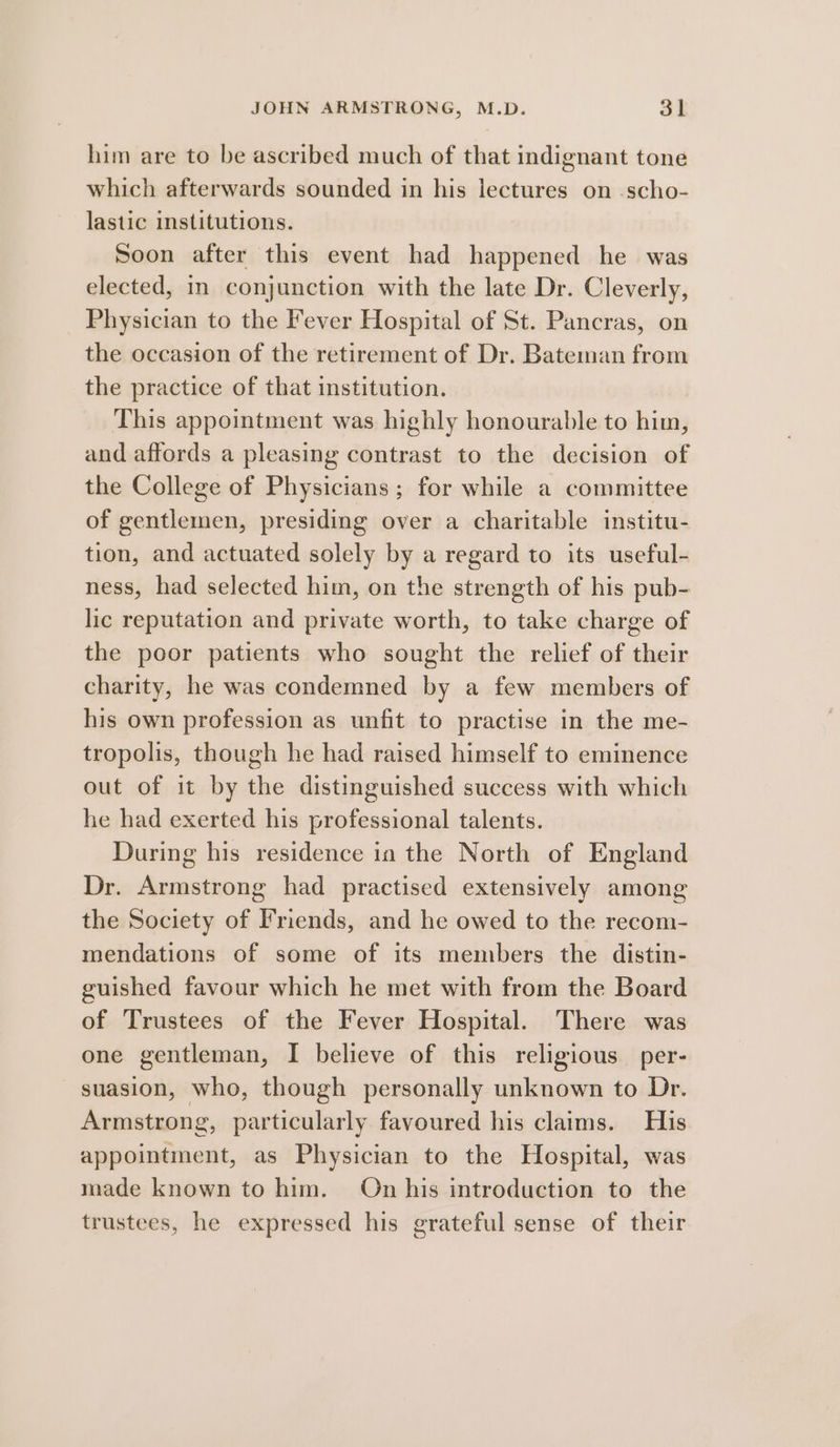 him are to be ascribed much of that indignant tone which afterwards sounded in his lectures on -scho- lastic institutions. Soon after this event had happened he was elected, in conjunction with the late Dr. Cleverly, Physician to the Fever Hospital of St. Pancras, on the occasion of the retirement of Dr. Bateman from the practice of that institution. This appointment was highly honourable to him, and affords a pleasing contrast to the decision of the College of Physicians; for while a committee of gentlemen, presiding over a charitable institu- tion, and actuated solely by a regard to its useful- ness, had selected him, on the strength of his pub- lic reputation and private worth, to take charge of the poor patients who sought the relief of their charity, he was condemned by a few members of his own profession as unfit to practise in the me- tropolis, though he had raised himself to eminence out of it by the distinguished success with which he had exerted his professional talents. During his residence in the North of England Dr. Armstrong had practised extensively among the Society of Friends, and he owed to the recom- mendations of some of its members the distin- guished favour which he met with from the Board of Trustees of the Fever Hospital. There was one gentleman, I believe of this religious per- suasion, who, though personally unknown to Dr. Armstrong, particularly favoured his claims. His appointment, as Physician to the Hospital, was made known to him. On his introduction to the trustees, he expressed his grateful sense of their