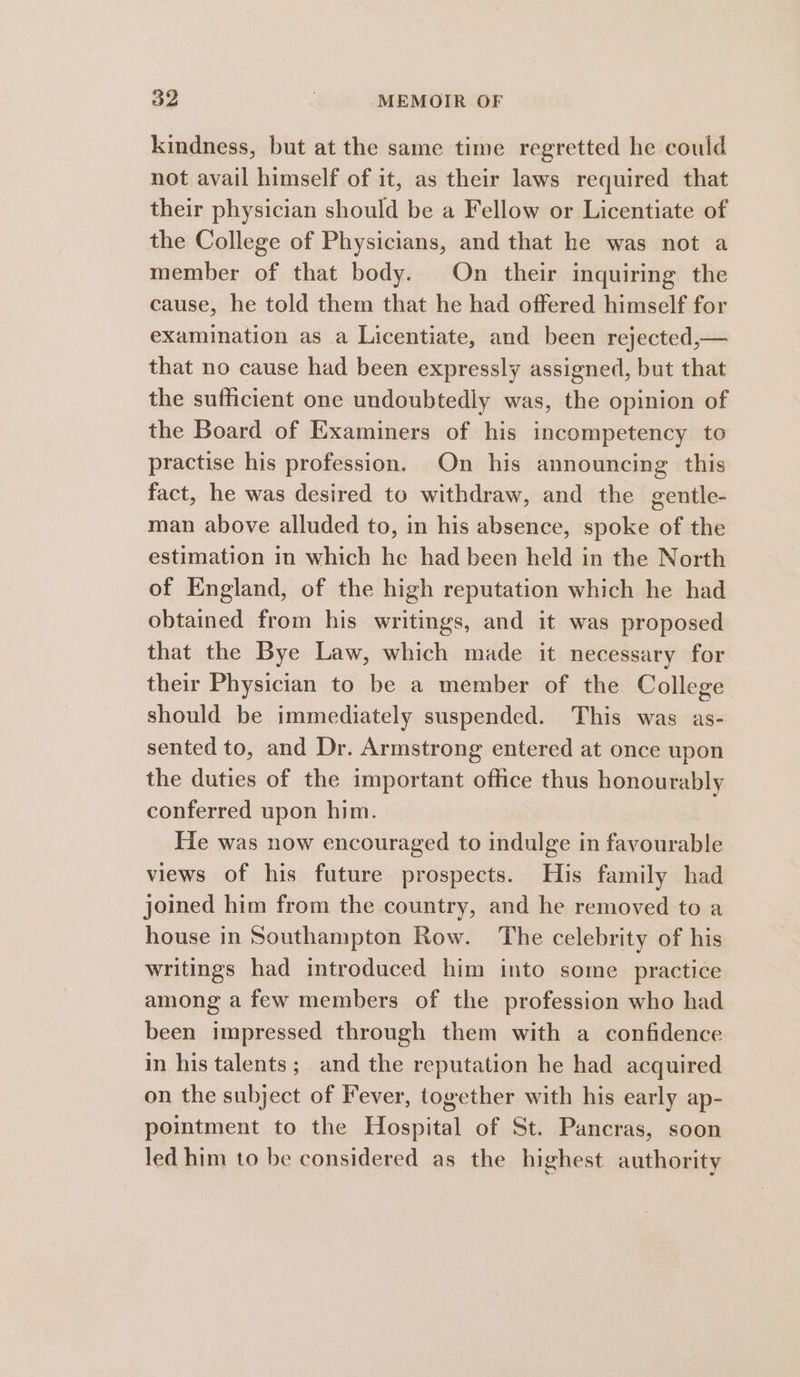 kindness, but at the same time regretted he could not avail himself of it, as their laws required that their physician should be a Fellow or Licentiate of the College of Physicians, and that he was not a member of that body. On their inquiring the cause, he told them that he had offered himself for examination as a Licentiate, and been rejected,— that no cause had been expressly assigned, but that the sufficient one undoubtedly was, the opinion of the Board of Examiners of his incompetency to practise his profession. On his announcing this fact, he was desired to withdraw, and the gentle- man above alluded to, in his absence, spoke of the estimation in which he had been held in the North of England, of the high reputation which he had obtained from his writings, and it was proposed that the Bye Law, which made it necessary for their Physician to be a member of the College should be immediately suspended. This was as- sented to, and Dr. Armstrong entered at once upon the duties of the important office thus honourably conferred upon him. He was now encouraged to indulge in favourable views of his future prospects. His family had joined him from the country, and he removed to a house in Southampton Row. The celebrity of his writings had introduced him into some practice among a few members of the profession who had been impressed through them with a confidence in his talents; and the reputation he had acquired on the subject of Fever, together with his early ap- pointment to the Hospital of St. Pancras, soon led him to be considered as the highest authority