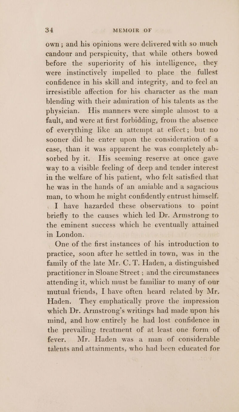 own ; and his opinions were delivered with so much candour and perspicuity, that while others bowed before the superiority of his intelligence, they were instinctively impelled to place the fullest confidence in his skill and integrity, and to feel an irresistible affection for his character as the man blending with their admiration of his talents as the physician. His manners were simple almost to a fault, and were at first forbidding, from the absence of everything like an attempt at effect; but no sooner did he enter upon the consideration of a case, than it was apparent he was completely ab- sorbed by it. Tis seeming reserve at once gave way to a visible feeling of deep and tender interest in the welfare of his patient, who felt satisfied that he was in the hands of an amiable and a sagacious man, to whom he might confidently entrust himself. I have hazarded these observations to point briefly to the causes which led Dr. Armstrong to the eminent success which he eventually attained in London. One of the first instances of his introduction to practice, soon after he settled in town, was in the family of the late Mr. C.'T. Haden, a distinguished practitioner in Sloane Street ; and the circumstances attending it, which must be familiar to many of our mutual friends, I have often heard related by Mr. Haden. They emphatically prove the impression which Dr. Armstrong’s writings had made upon his mind, and how entirely he had lost confidence in the prevailing treatment of at least one form of fever. Mr. Haden was a man of considerable talents and attainments, who had been educated for