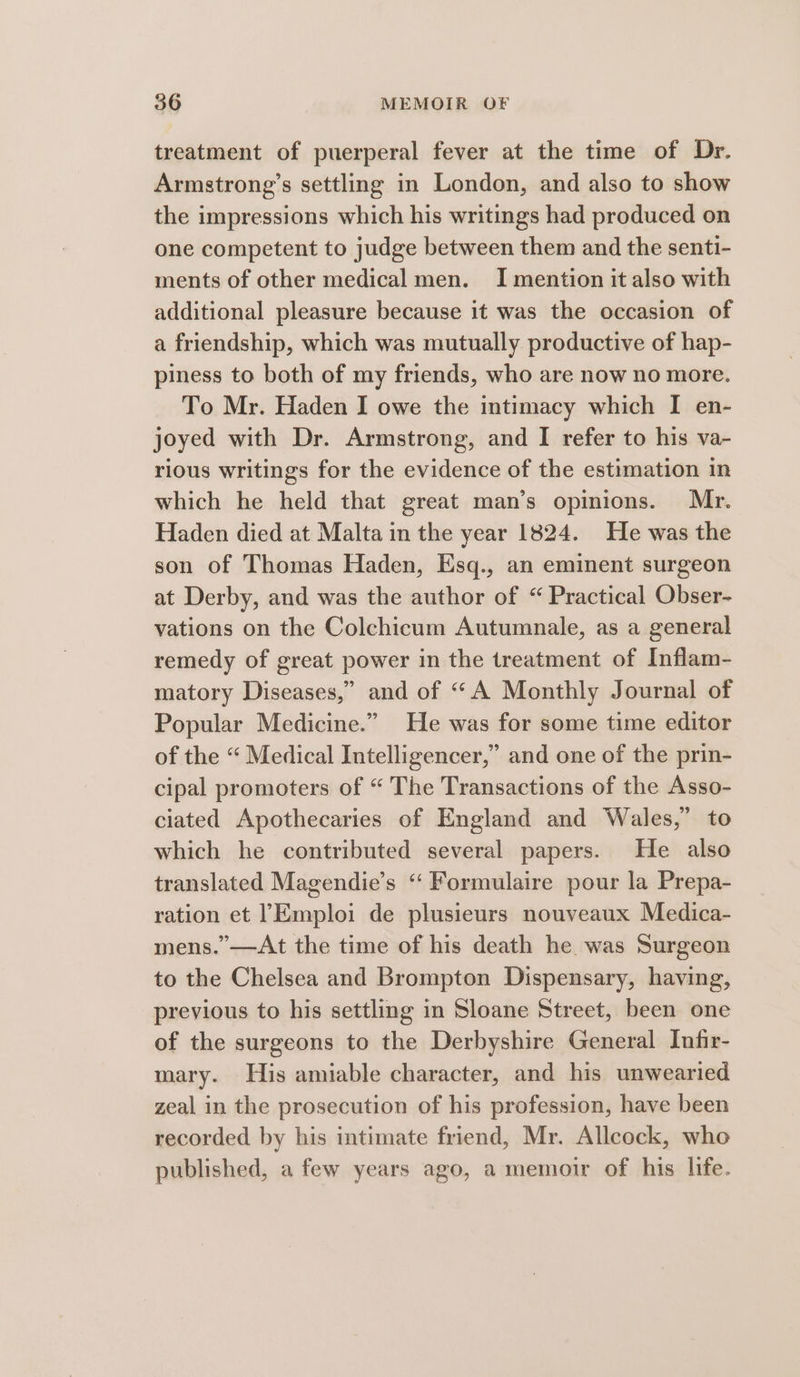 treatment of puerperal fever at the time of Dr. Armstrong’s settling in London, and also to show the impressions which his writings had produced on one competent to judge between them and the senti- ments of other medical men. I mention it also with additional pleasure because it was the occasion of a friendship, which was mutually productive of hap- piness to both of my friends, who are now no more. To Mr. Haden I owe the intimacy which I en- joyed with Dr. Armstrong, and I refer to his va- rious writings for the evidence of the estimation in which he held that great man’s opinions. Mr. Haden died at Malta in the year 1824. He was the son of Thomas Haden, Esq., an eminent surgeon at Derby, and was the author of “ Practical Obser- vations on the Colchicum Autumnale, as a general remedy of great power in the treatment of Inflam- matory Diseases,” and of “A Monthly Journal of Popular Medicine.” He was for some time editor of the “ Medical Intelligencer,” and one of the prin- cipal promoters of “ The Transactions of the Asso- ciated Apothecaries of England and Wales,” to which he contributed several papers. He also translated Magendie’s ‘‘ Formulaire pour la Prepa- ration et 1Emploi de plusieurs nouveaux Medica- mens.’—At the time of his death he was Surgeon to the Chelsea and Brompton Dispensary, having, previous to his settling in Sloane Street, been one of the surgeons to the Derbyshire General Infir- mary. His amiable character, and his unwearied zeal in the prosecution of his profession, have been recorded by his intimate friend, Mr. Allcock, who published, a few years ago, a memoir of his life.