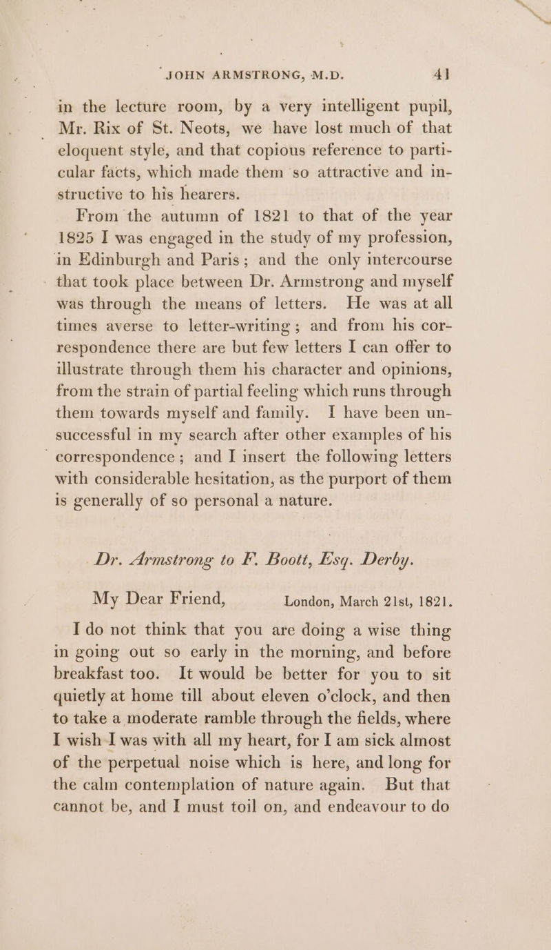 in the lecture room, by a very intelligent pupil, Mr. Rix of St. Neots, we have lost much of that eloquent style, and that copious reference to parti- cular facts, which made them ‘so attractive and in- structive to his hearers. From the autumn of 1821 to that of the year 1825 I was engaged in the study of my profession, in Edinburgh and Paris; and the only intercourse _ that took place between Dr. Armstrong and myself was through the means of letters. He was at all times averse to letter-writing ; and from his cor- respondence there are but few letters I can offer to illustrate through them his character and opinions, from the strain of partial feeling which runs through them towards myself and family. I have been un- successful in my search after other examples of his correspondence; and I insert the following letters with considerable hesitation, as the purport of them is generally of so personal a nature. Dr. Armstrong to F. Boott, ksq. Derby. My Dear Friend, London, March 2Ist, 1821. Ido not think that you are doing a wise thing in going out so early in the morning, and before breakfast too. It would be better for you to sit quietly at home till about eleven o’clock, and then to take a moderate ramble through the fields, where I wish I was with all my heart, for I am sick almost of the perpetual noise which is here, and long for the calm contemplation of nature again. But that cannot be, and I must toil on, and endeavour to do