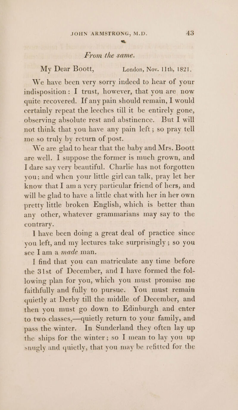 aR. From the same. My Dear Boott, London, Nov. 11th, 1821. We have been very sorry indeed to hear of your indisposition: I trust, however, that you are now quite recovered. If any pain should remain, I would certainly repeat the leeches till it be entirely gone, observing absolute rest and abstinence. But I will not think that you have any pain left; so pray tell me so truly by return of post. We are glad to hear that the baby and Mrs. Boott are well. I suppose the former is much grown, and I dare say very beautiful. Charlie has not forgotten you; and when your little girl can talk, pray let her know that I ama very particular friend of hers, and will be glad to have a little chat with her in her own pretty little broken English, which is better than any other, whatever grammarians may say to the contrary. | I have been doing a great deal of practice since you left, and my lectures take surprisingly ; so you see lam a made man. I find that you can matriculate any time before the 3lst of December, and I have formed the fol- lowing plan for you, which you must promise me faithfully and fully to pursue. You must remain quietly at Derby till the middle of December, and then you must go down to Edinburgh and enter to two classes,—quietly return to your family, and pass the winter. In Sunderland they often lay up the ships for the winter; so I mean to lay you up snugly and quietly, that you may be refitted for the