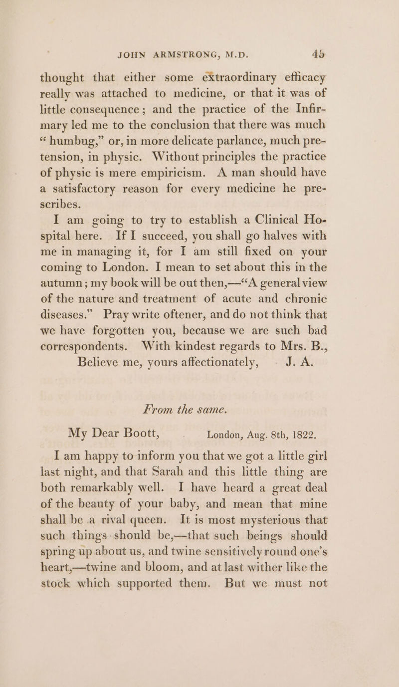 thought that either some extraordinary efticacy really was attached to medicine, or that it was of little consequence ; and the practice of the Infir- mary led me to the conclusion that there was much “humbug,” or, in more delicate parlance, much pre- tension, in physic. Without principles the practice of physic is mere empiricism. A man should have a satisfactory reason for every medicine he pre- scribes. | I am going to try to establish a Clinical Ho- spital here. If I succeed, you shall go halves with me in managing it, for I am still fixed on your coming to London. I mean to set about this in the autumn ; my book will be out then,—‘“‘A general view of the nature and treatment of acute and chronic diseases.” Pray write oftener, and do not think that we have forgotten you, because we are such bad correspondents. With kindest regards to Mrs. B., Believe me, yours affectionately, JOA: From the same. My Dear Boott, London, Aug. 8th, 1822. I am happy to inform you that we got a little girl last night, and that Sarah and this little thing are both remarkably well. I have heard a great deal of the beauty of your baby, and mean that mine shall be a rival queen. It is most mysterious that such things-should be,—that such beings should spring up about us, and twine sensitively round one’s heart,—twine and bloom, and at last wither like the stock which supported them. But we must not