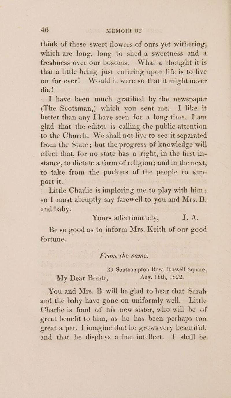 think of these sweet flowers of ours yet withering, which are long, long to shed a sweetness and a freshness over our bosoms. What a thought it is that a little being just entering upon life is to live on for ever! Would it were so that it might never die ! I have been much gratified by the newspaper (The Scotsman,) which you sent me. I like it better than any I have seen for a long time. I am glad that the editor is calling the public attention to the Church. We shall not live to see it separated from the State ; but the progress of knowledge will effect that, for no state has a right, in the first in- stance, to dictate a form of religion; and in the next, to take from the pockets of the people to sup- port it. Little Charlie is imploring me to play with him; so I must abruptly say farewell to you and Mrs. B. and baby. Yours affectionately, Jovk. Be so good as to inform Mrs. Keith of our good fortune. From the same. 39 Southampton Row, Russell Square, My Dear Boott, Aug. 16th, 1822. You and Mrs. B. will be glad to hear that Sarah and the baby have gone on uniformly well. Little Charlie is fond of his new sister, who will be of great benefit to him, as he has been perhaps too great a pet. I imagine that he grows very beautiful, and that he displays a fine intellect. I shall be