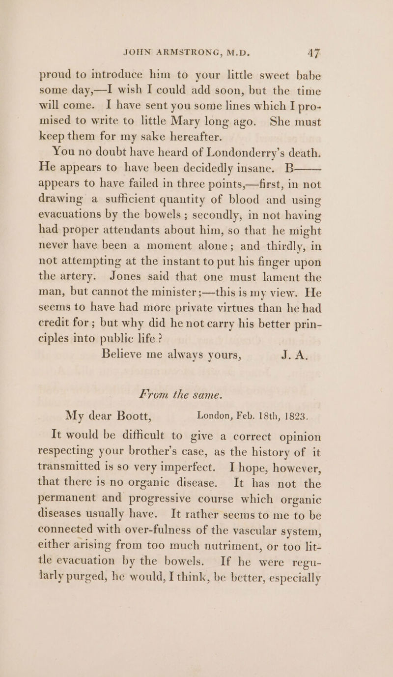 proud to introduce him to your little sweet babe some day,—I wish I could add soon, but the time will come. I have sent you some lines which I pro- mised to write to little Mary long ago. She must keep them for my sake hereafter. You no doubt have heard of Londonderry’s death. He appears to have been decidedly insane. B appears to have failed in three points,—first, in not drawing a suthicient quantity of blood and using evacuations by the bowels ; secondly, in not having had proper attendants about him, so that he might never have been a moment alone; and thirdly, in not attempting at the instant to put his finger upon the artery. Jones said that one must lament the man, but cannot the minister ;—this is my view. He seems to have had more private virtues than he had credit for; but why did he not carry his better prin- ciples into public life ? Believe me always yours, ise, From the same. My dear Boott, London, Feb. 18th, 1823. It would be difficult to give a correct opinion respecting your brother’s case, as the history of it transmitted is so very imperfect. I hope, however, that there is no organic disease. It has not the permanent and progressive course which organic diseases usually have. It rather seems to me to be connected with over-fulness of the vascular system, either arising from too much nutriment, or too lit- tle evacuation by the bowels. If he were regu- larly purged, he would, I think, be better, especially