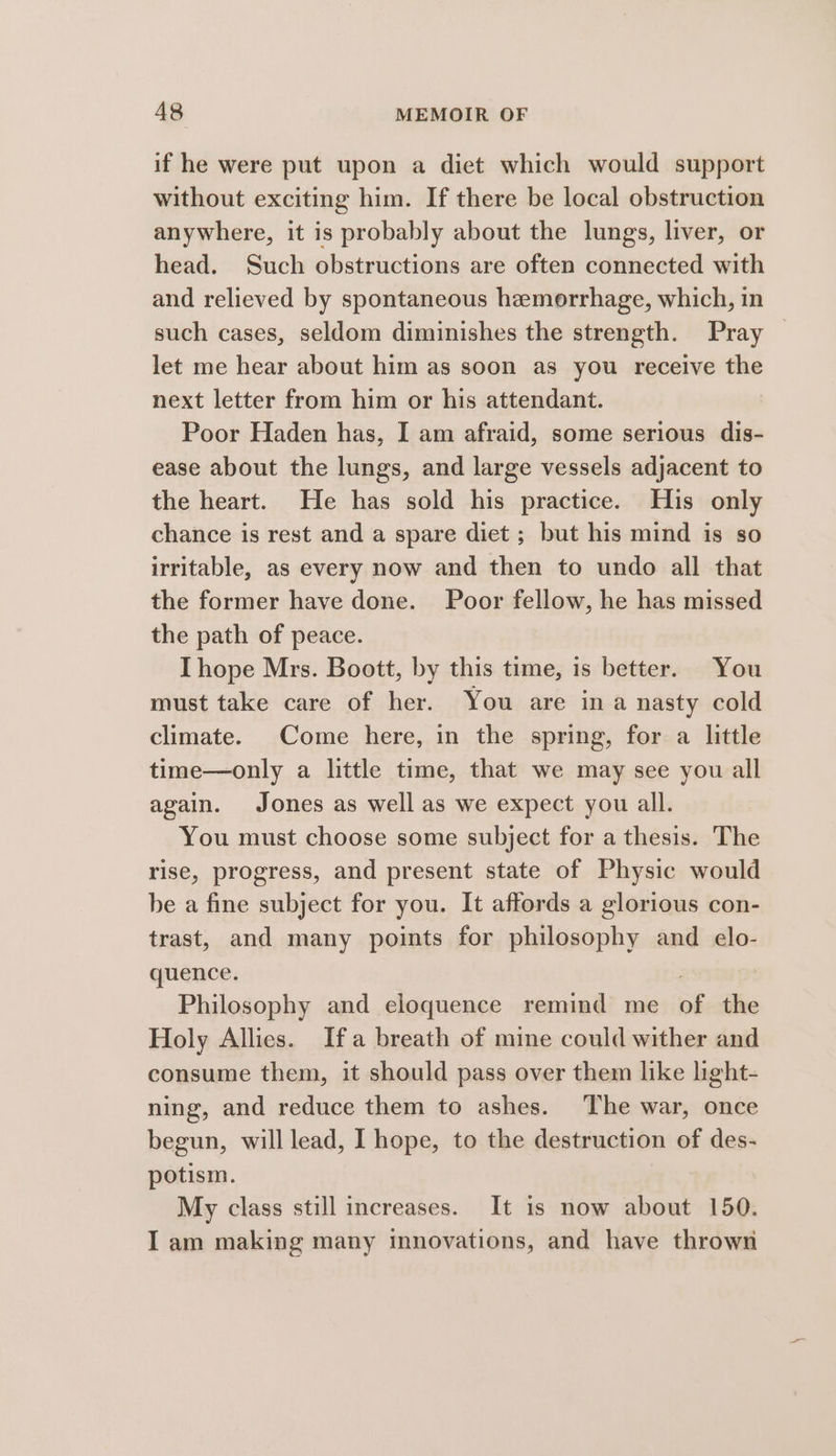 if he were put upon a diet which would support without exciting him. If there be local obstruction anywhere, it is probably about the lungs, liver, or head. Such obstructions are often connected with and relieved by spontaneous hemorrhage, which, in such cases, seldom diminishes the strength. Pray — let me hear about him as soon as you receive the next letter from him or his attendant. Poor Haden has, I am afraid, some serious dis- ease about the lungs, and large vessels adjacent to the heart. He has sold his practice. His only chance is rest and a spare diet ; but his mind is so irritable, as every now and then to undo all that the former have done. Poor fellow, he has missed the path of peace. IThope Mrs. Boott, by this time, is better. You must take care of her. You are ina nasty cold climate. Come here, in the spring, for a little time—only a little time, that we may see you all again. Jones as well as we expect you all. You must choose some subject for a thesis. The rise, progress, and present state of Physic would be a fine subject for you. It affords a glorious con- trast, and many points for philosophy and elo- quence. | i Philosophy and eloquence remind me of the Holy Allies. Ifa breath of mine could wither and consume them, it should pass over them like light- ning, and reduce them to ashes. The war, once begun, will lead, I hope, to the destruction of des- potism. My class still increases. It is now about 150. I am making many mnovations, and have thrown