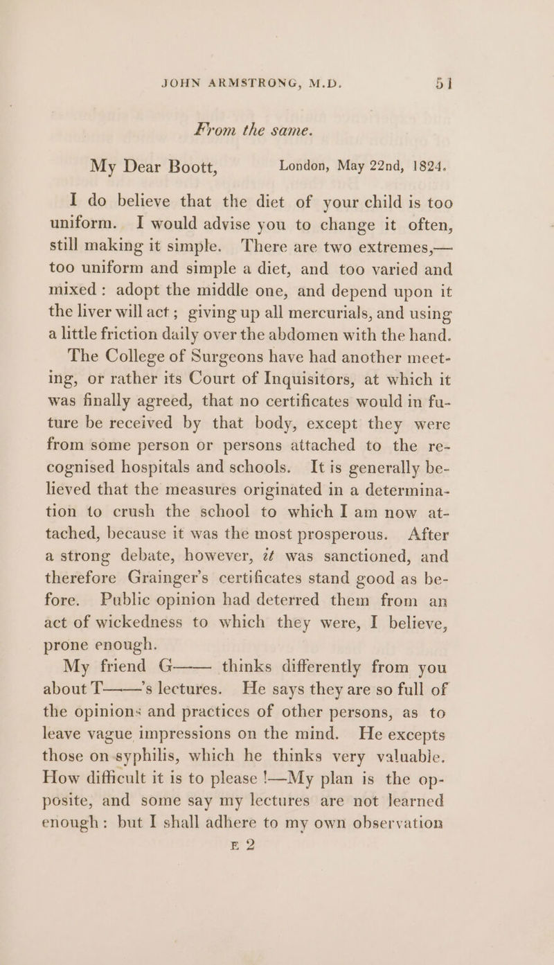 From the same. My Dear Boott, London, May 22nd, 1824. I do believe that the diet of your child is too uniform. I would advise you to change it often, still making it simple. There are two extremes,— too uniform and simple a diet, and too varied and mixed: adopt the middle one, and depend upon it the liver willact ; giving up all mercurials, and using a little friction daily over the abdomen with the hand. The College of Surgeons have had another meet- ing, or rather its Court of Inquisitors, at which it was finally agreed, that no certificates would in fu- ture be received by that body, except they were from some person or persons attached to the re- cognised hospitals and schools. It is generally be- lieved that the measures originated in a determina- tion to crush the school to which I am now at- tached, because it was the most prosperous. After a strong debate, however, z¢ was sanctioned, and therefore Grainger’s certificates stand good as be- fore. Public opinion had deterred them from an act of wickedness to which they were, I believe, prone enough. My friend G—— thinks differently from you about IT——’s lectures. He says they are so full of the opinions and practices of other persons, as to leave vague impressions on the mind. He excepts those on syphilis, which he thinks very valuable. How difficult it is to please !—My plan is the op- posite, and some say my lectures are not Jearned enough: but I shall adhere to my own observation