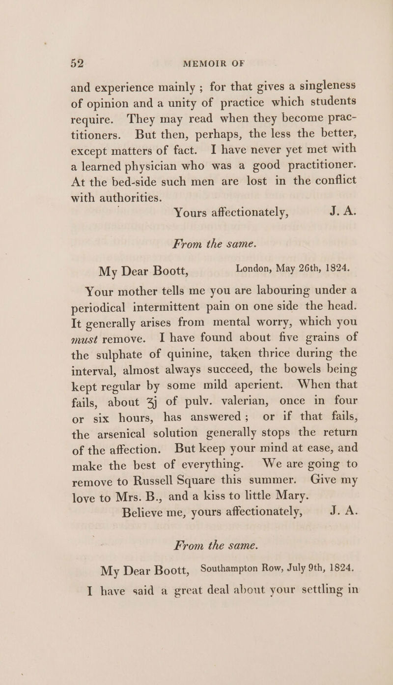 and experience mainly ; for that gives a singleness of opinion and a unity of practice which students require. They may read when they become prac- titioners. But then, perhaps, the less the better, except matters of fact. I have never yet met with a learned physician who was a good practitioner. At the bed-side such men are lost in the conflict with authorities. | Yours affectionately, J. A: From the same. My Dear Boott, London, May 26th, 1824. Your mother tells me you are labouring under a periodical intermittent pain on one side the head. It generally arises from mental worry, which you must remove. I have found about five grains of the sulphate of quinine, taken thrice during the interval, almost always succeed, the bowels being kept regular by some mild aperient. When that fails, about 4) of pulv. valerian, once in four or six hours, has answered; or if that fails, the arsenical solution generally stops the return of the affection. But keep your mind at ease, and make the best of everything. We are going to remove to Russell Square this summer. Give my love to Mrs. B., and a kiss to little Mary. Believe me, yours affectionately, J. A. From the same. My Dear Boott, Southampton Row, July 9th, 1824. I have said a great deal about your settling in