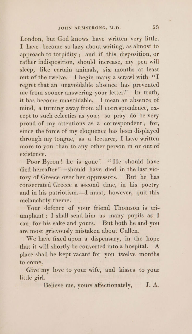 London, but God knows have written very little. I have. become so lazy about writing, as almost to approach to torpidity ; and if this disposition, or rather indisposition, should increase, my pen will sleep, like certain animals, six months at least out of the twelve. I begin many a scrawl with “I regret that an unavoidable absence has prevented me from sooner answering your letter.” In truth, it has become unavoidable. I mean an absence of mind, a turning away from all correspondence, ex- cept to such eclectics as you; so pray do be very proud of my attentions as a correspondent; for, since the force of my eloquence has been displayed through my tongue, as a lecturer, I have written more to you than to any other person in or out of existence. Poor Byron! he is gone! ‘He should have died hereafter ”—should have died in the last vic- tory of Greece over her oppressors. But he has consecrated Greece a second time, in his poetry and in his patriotism.—I must, however, quit this melancholy theme. Your defence of your friend Thomson is tri- umphant ; I shall send him as many pupils as I can, for his sake and yours. But both he and you are most grievously mistaken about Cullen. We have fixed upon a dispensary, in the hope that it will shortly be converted into a hospital. A place shall be kept vacant for you twelve months to come. Give my love to your wife, and kisses to your little girl.