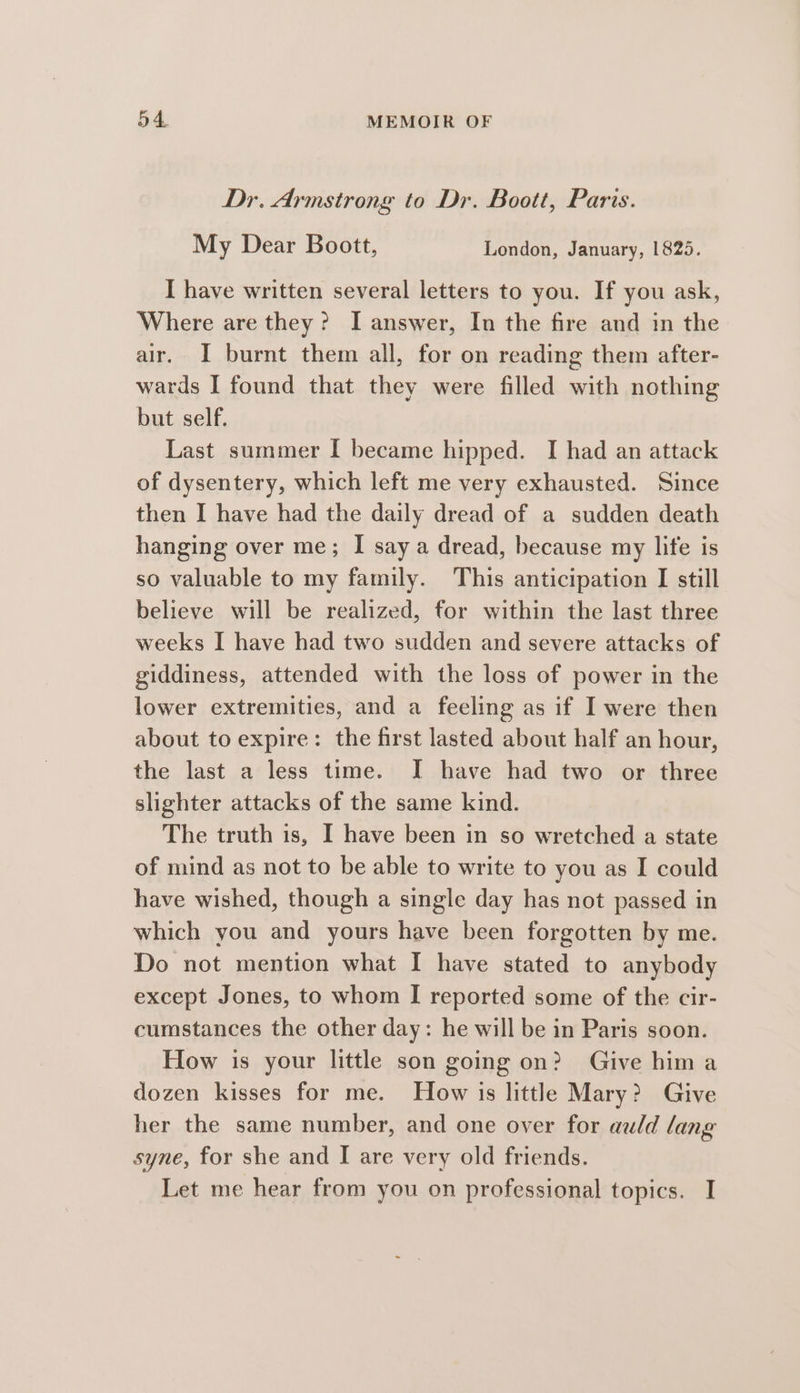 Dr. Armstrong to Dr. Boott, Paris. My Dear Boott, London, January, 1825. [I have written several letters to you. If you ask, Where are they? I answer, In the fire and in the air. I burnt them all, for on reading them after- wards I found that they were filled with nothing but self. Last summer I became hipped. I had an attack of dysentery, which left me very exhausted. Since then I have had the daily dread of a sudden death hanging over me; I say a dread, because my life is so valuable to my family. This anticipation I still believe will be realized, for within the last three weeks I have had two sudden and severe attacks of giddiness, attended with the loss of power in the lower extremities, and a feeling as if I were then about to expire: the first lasted about half an hour, the last a less time. I have had two or three slighter attacks of the same kind. The truth is, I have been in so wretched a state of mind as not to be able to write to you as I could have wished, though a single day has not passed in which you and yours have been forgotten by me. Do not mention what I have stated to anybody except Jones, to whom I reported some of the cir- cumstances the other day: he will be in Paris soon. How is your little son going on? Give him a dozen kisses for me. How is little Mary? Give her the same number, and one over for auld lang syne, for she and I are very old friends. Let me hear from you on professional topics. I