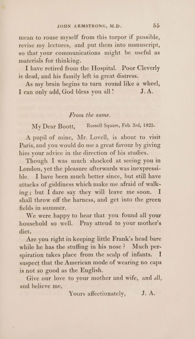 mean to rouse myself from this torpor if possible, revise my lectures, and put them into manuscript, so that your communications might be useful as materials for thinking. I have retired from the Hospital. Poor Cleverly is dead, and his family left in great distress. As my brain begins to turn round like a wheel, I can only add, God bless you all! J.A. From the same. My Dear Boott, Russell Square, Feb. 3rd, 1825. A pupil of mine, Mr. Lovell, is about to visit Paris, and you would do me a great favour by giving him your advice in the direction of his studies. Though I was much shocked at seeing you in London, yet the pleasure afterwards was inexpressi- ble. I have been much better since, but still have attacks of giddiness which make me afraid of walk- ing; but I dare say they will leave me soon. I shall throw off the harness, and get into the green fields in summer. We were happy to hear that you found all your household so well. Pray attend to your mother’s diet. | Are you right in keeping little Frank’s head bare while he has the stuffing in his nose?) Much per- spiration takes place from the scalp of infants. I suspect that the American mode of wearing no caps is not so good as the English. Give our love to your mother and wife, and all, and believe me, Yours affectionately, Joa
